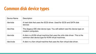 Common disk device types
Device Name Description
/dev/sda A hard disk that uses the SCSI driver. Used for SCSI and SATA disk
devices
/dev/hda The (legacy) IDE disk device type. You will seldom see this device type on
modern computers.
/dev/vda A disk in a KVM virtual machine that uses the virtio disk driver. This is the
common disk device type for KVM virtual machines.
/dev/xvda A disk in a Xen virtual machine that uses the Xen virtual disk driver.
 