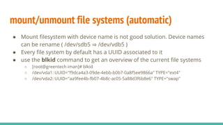 mount/unmount file systems (automatic)
● Mount filesystem with device name is not good solution. Device names
can be rename ( /dev/sdb5 ⇒ /dev/vdb5 )
● Every file system by default has a UUID associated to it
● use the blkid command to get an overview of the current file systems
○ [root@greentech iman]# blkid
○ /dev/vda1: UUID="f9dca4a3-09de-4ebb-b0b7-0a8f5ee9866a" TYPE="ext4"
○ /dev/vda2: UUID="aa9fee4b-fb07-4b8c-ac05-5a88d3f6b8e6" TYPE="swap"
 
