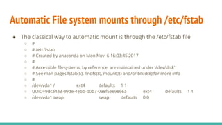 Automatic File system mounts through /etc/fstab
● The classical way to automatic mount is through the /etc/fstab file
○ #
○ # /etc/fstab
○ # Created by anaconda on Mon Nov 6 16:03:45 2017
○ #
○ # Accessible filesystems, by reference, are maintained under '/dev/disk'
○ # See man pages fstab(5), findfs(8), mount(8) and/or blkid(8) for more info
○ #
○ /dev/vda1 / ext4 defaults 1 1
○ UUID=9dca4a3-09de-4ebb-b0b7-0a8f5ee9866a ext4 defaults 1 1
○ /dev/vda1 swap swap defaults 0 0
 