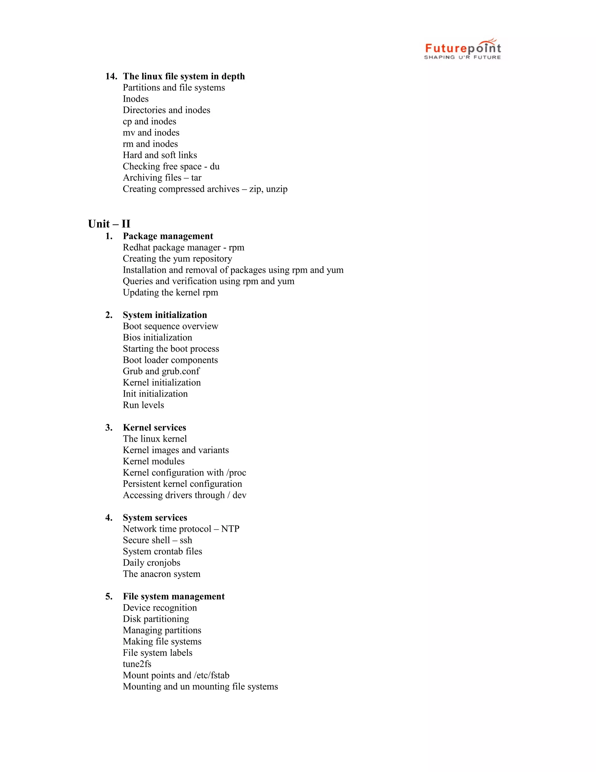 14. The linux file system in depth
Partitions and file systems
Inodes
Directories and inodes
cp and inodes
mv and inodes
rm and inodes
Hard and soft links
Checking free space - du
Archiving files &ndash; tar
Creating compressed archives &ndash; zip, unzip
Unit &ndash; II
1. Package management
Redhat package manager - rpm
Creating the yum repository
Installation and removal of packages using rpm and yum
Queries and verification using rpm and yum
Updating the kernel rpm
2. System initialization
Boot sequence overview
Bios initialization
Starting the boot process
Boot loader components
Grub and grub.conf
Kernel initialization
Init initialization
Run levels
3. Kernel services
The linux kernel
Kernel images and variants
Kernel modules
Kernel configuration with /proc
Persistent kernel configuration
Accessing drivers through / dev
4. System services
Network time protocol &ndash; NTP
Secure shell &ndash; ssh
System crontab files
Daily cronjobs
The anacron system
5. File system management
Device recognition
Disk partitioning
Managing partitions
Making file systems
File system labels
tune2fs
Mount points and /etc/fstab
Mounting and un mounting file systems
 