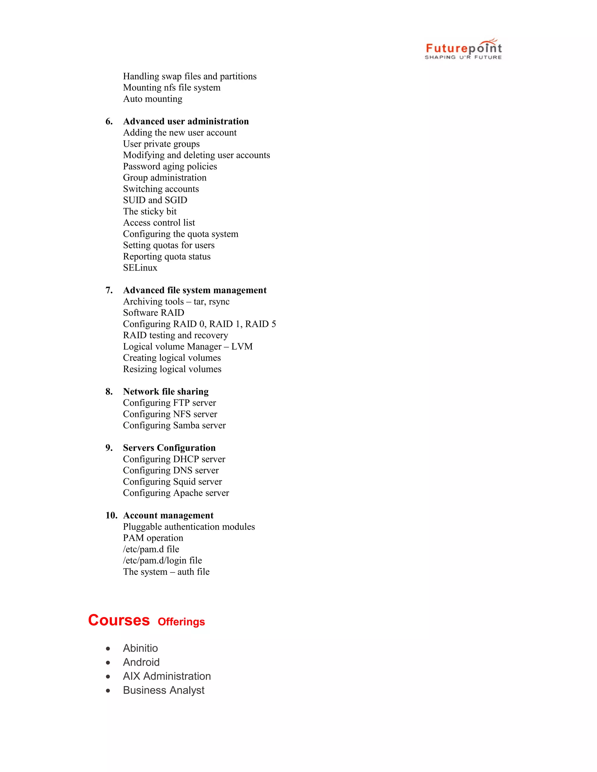 Handling swap files and partitions
Mounting nfs file system
Auto mounting
6. Advanced user administration
Adding the new user account
User private groups
Modifying and deleting user accounts
Password aging policies
Group administration
Switching accounts
SUID and SGID
The sticky bit
Access control list
Configuring the quota system
Setting quotas for users
Reporting quota status
SELinux
7. Advanced file system management
Archiving tools &ndash; tar, rsync
Software RAID
Configuring RAID 0, RAID 1, RAID 5
RAID testing and recovery
Logical volume Manager &ndash; LVM
Creating logical volumes
Resizing logical volumes
8. Network file sharing
Configuring FTP server
Configuring NFS server
Configuring Samba server
9. Servers Configuration
Configuring DHCP server
Configuring DNS server
Configuring Squid server
Configuring Apache server
10. Account management
Pluggable authentication modules
PAM operation
/etc/pam.d file
/etc/pam.d/login file
The system &ndash; auth file
Courses Offerings
&bull; Abinitio
&bull; Android
&bull; AIX Administration
&bull; Business Analyst
 