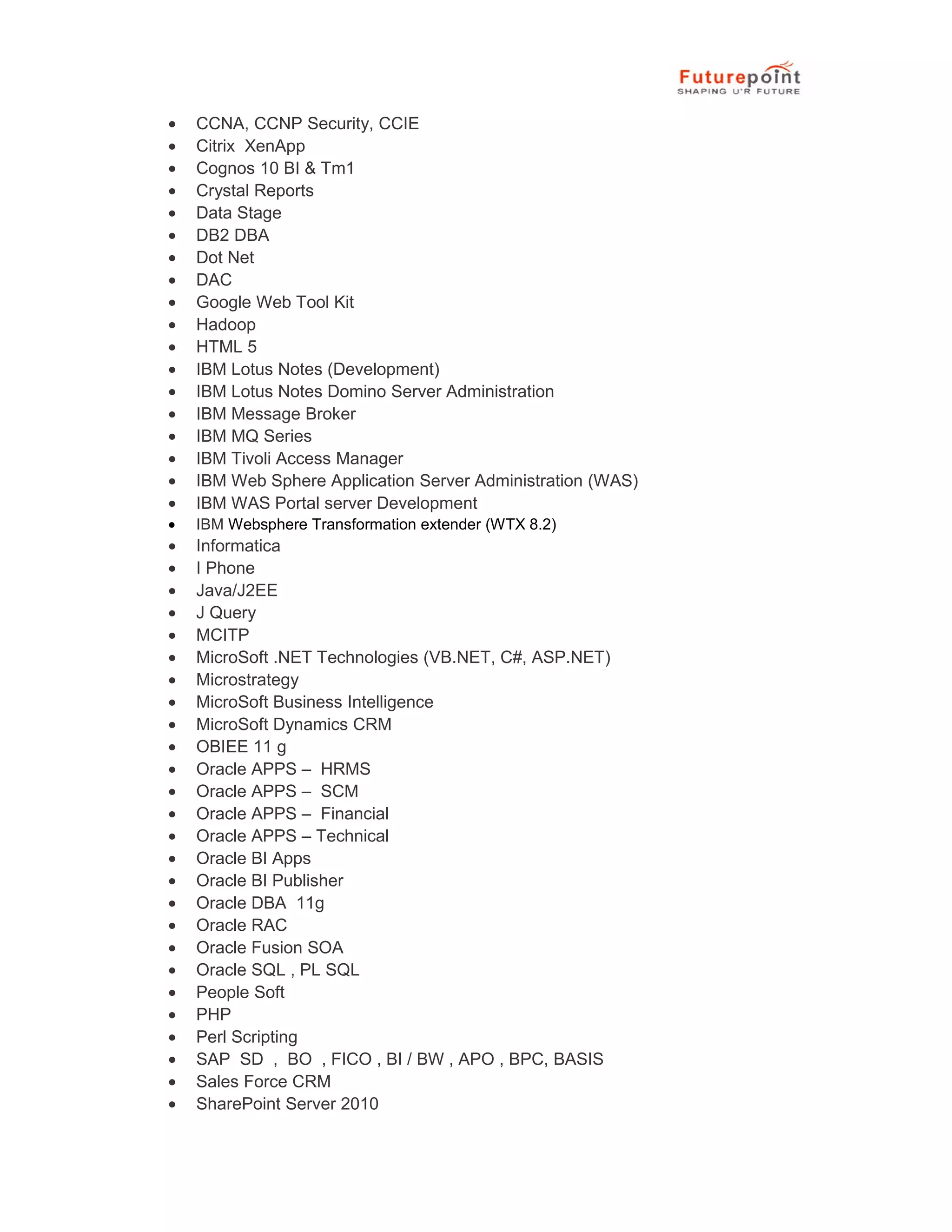 &bull; CCNA, CCNP Security, CCIE
&bull; Citrix XenApp
&bull; Cognos 10 BI & Tm1
&bull; Crystal Reports
&bull; Data Stage
&bull; DB2 DBA
&bull; Dot Net
&bull; DAC
&bull; Google Web Tool Kit
&bull; Hadoop
&bull; HTML 5
&bull; IBM Lotus Notes (Development)
&bull; IBM Lotus Notes Domino Server Administration
&bull; IBM Message Broker
&bull; IBM MQ Series
&bull; IBM Tivoli Access Manager
&bull; IBM Web Sphere Application Server Administration (WAS)
&bull; IBM WAS Portal server Development
&bull; IBM Websphere Transformation extender (WTX 8.2)
&bull; Informatica
&bull; I Phone
&bull; Java/J2EE
&bull; J Query
&bull; MCITP
&bull; MicroSoft .NET Technologies (VB.NET, C#, ASP.NET)
&bull; Microstrategy
&bull; MicroSoft Business Intelligence
&bull; MicroSoft Dynamics CRM
&bull; OBIEE 11 g
&bull; Oracle APPS &ndash; HRMS
&bull; Oracle APPS &ndash; SCM
&bull; Oracle APPS &ndash; Financial
&bull; Oracle APPS &ndash; Technical
&bull; Oracle BI Apps
&bull; Oracle BI Publisher
&bull; Oracle DBA 11g
&bull; Oracle RAC
&bull; Oracle Fusion SOA
&bull; Oracle SQL , PL SQL
&bull; People Soft
&bull; PHP
&bull; Perl Scripting
&bull; SAP SD , BO , FICO , BI / BW , APO , BPC, BASIS
&bull; Sales Force CRM
&bull; SharePoint Server 2010
 