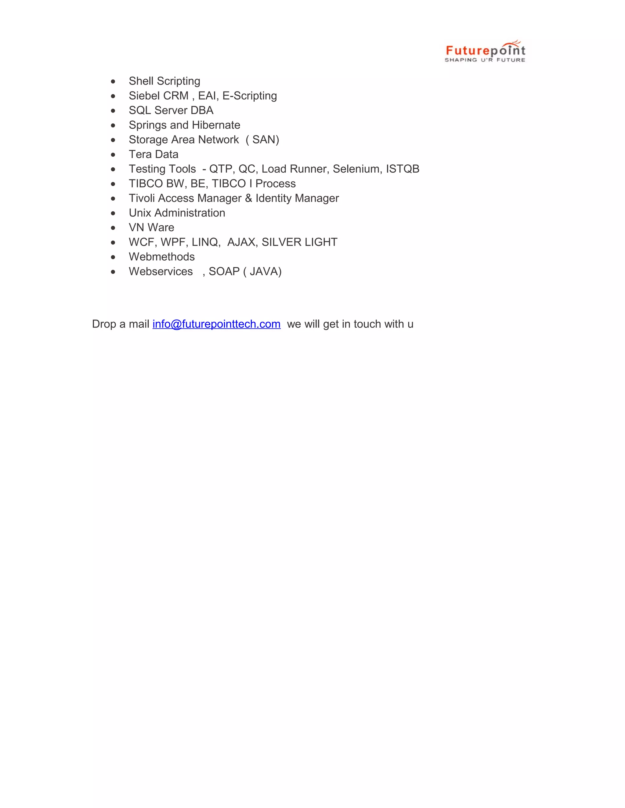 &bull; Shell Scripting
&bull; Siebel CRM , EAI, E-Scripting
&bull; SQL Server DBA
&bull; Springs and Hibernate
&bull; Storage Area Network ( SAN)
&bull; Tera Data
&bull; Testing Tools - QTP, QC, Load Runner, Selenium, ISTQB
&bull; TIBCO BW, BE, TIBCO I Process
&bull; Tivoli Access Manager & Identity Manager
&bull; Unix Administration
&bull; VN Ware
&bull; WCF, WPF, LINQ, AJAX, SILVER LIGHT
&bull; Webmethods
&bull; Webservices , SOAP ( JAVA)
Drop a mail info@futurepointtech.com we will get in touch with u
 