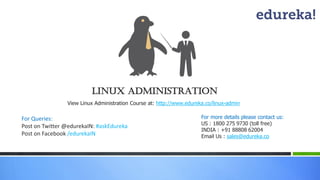 LINUX ADMINISTRATION 
View Linux Administration Course at: http://www.edureka.co/linux-admin 
For more details please contact us: 
US : 1800 275 9730 (toll free) 
INDIA : +91 88808 62004 
Email Us : sales@edureka.co 
For Queries: 
Post on Twitter @edurekaIN: #askEdureka 
Post on Facebook /edurekaIN  