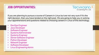 If you are planning to pursue a course of Careers in Linux but are not very sure if it’s the
right decision, then you have landed on the right post. We are going to help you in solving
your apprehensions and questions related to choosing careers in Linux of this technology.
• DevOps Engineer
• Java Developer
• Software Engineer
• Systems Administrator
• Systems Engineer
• Senior Software Engineer
• Python Developer
• Network Engineer
• Software Developer
• Linux Engineering Admin
 