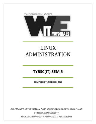 LINUX 
ADMINISTRATION 
TYBSC(IT) SEM 5 
COMPILED BY : SIDDHESH ZELE 
302 PARANJPE UDYOG BHAVAN, NEAR KHANDELWAL SWEETS, NEAR THANE 
STATION , THANE (WEST) 
PHONE NO: 8097071144 / 8097071155 / 8655081002 
 
