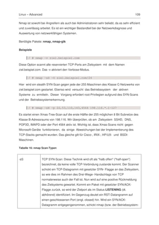 Linux – Advanced                                                                          109

Nmap ist sowohl bei Angreifern als auch bei Administratoren sehr beliebt, da es sehr effizient
und zuverlässig arbeitet. Es ist ein wichtiger Bestandteil bei der Netzwerkdiagnose und
Auswertung von netzwerkfähigen Systemen.

Benötigte Pakete: nmap, nmap-gtk

Beispiele

       / # nmap -v ziel.beispiel.com

Diese Option scannt alle reservierten TCP-Ports am Zielsystem mit dem Namen
ziel.beispiel.com. Das -v aktiviert den Verbose-Modus.

       / # nmap -sS -O ziel.beispiel.com/24

Hier wird ein stealth SYN-Scan gegen jede der 255 Maschinen des Klasse C-Netzwerks von
ziel.beispiel.com gestartet. Ebenso wird versucht das Betriebssystem der aktiven
Systeme zu ermitteln. Dieser Vorgang erfordert root-Privilegien aufgrund des SYN-Scans
und der Betriebssystemerkennung.

       / # nmap -sX -p 22,53,110,143,4564 198.116.*.1-127

Es startet einen Xmas-Tree-Scan auf die erste Hälfte der 255 möglichen 8 Bit Subnetze des
Klasse B-Adressraums von 198.116. Wir überprüfen, ob am Zielsystem SSHD, DNS,
POP3D, IMAPD oder der Port 4564 aktiv ist. Wichtig ist, dass Xmas-Scans nicht gegen
Microsoft-Geräte funktionieren, da einige Abweichungen bei der Implementierung des
TCP-Stacks gemacht wurden. Das gleiche gilt für Cisco-, IRIX-, HP/UX- und BSDI-
Maschinen.

Tabelle 16: nmap Scan-Typen



-sS              TCP SYN-Scan: Diese Technik wird oft als "halb offen" ("half-open")
                 bezeichnet, da keine volle TCP-Verbindung zustande kommt. Der Scanner
                 schickt ein TCP-Datagramm mit gesetzter SYN- Flagge an das Zielsystem,
                 so wie dies im Rahmen des Drei-Wege- Handschlags von TCP
                 normalerweise auch der Fall ist. Nun wird auf eine positive Rückmeldung
                 des Zielsystems gewartet. Kommt ein Paket mit gesetzter SYN/ACK-
                 Flagge zurück, so wird der Zielport als im Status LISTENING (dt.
                 abhörend) identifiziert. Im Gegenzug deutet ein RST-Datangramm auf
                 einen geschlossenen Port (engl. closed) hin. Wird ein SYN/ACK-
                 Datagramm entgegengenommen, schickt nmap (bzw. der Betriebssystem-
 