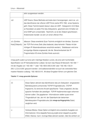 Linux – Advanced                                                                           111

                 aktiv ausgewiesen werden.


-sU              UDP-Scans: Diese Methode wird stets dann herangezogen, wenn es um
                 das Identifizieren der offenen UDP-Ports (siehe RFC 768) eines Systems
                 geht. Diese Technik basiert darauf, dass ein UDP- Datagramm mit 0 Byte
                 an Nutzdaten an jeden Port des Zielsystems geschickt wird. Erhalten wir
                 eine ICMP port unreachable- Nachricht, so ist der Zielport geschlossen.
                 Andererseits handelt es sich um einen offenen Port.


-sI <Zombie-     Idlescan: Diese erweiterte Scan-Technik ermöglicht ein blindes Scannen
Host[:Zielport]> der TCP-Port eines Ziels (dies bedeutet, dass keinerlei Pakete mit der
                 richtigen IP-Absenderadresse verschickt werden). Stattdessen wird eine
                 einzigartige Attacke angewandt, die die Berechenbarkeit der IP
                 Fragmentation ID eines Zombie-Hosts ausnutzt.


nmap greift zudem auf eine sehr mächtige Notation zurück, die eine sehr komfortable
Spezifikation von IP-Adressbereichen zulässt. So kann das Klasse B-Netzwerk 192.168.*.*
mit der Angabe von ’192.168.*.*’ oder ’192.168.0-255.0-255’ oder ’192.168.1-50,51-
255.1,2,3,4,5-255’ gescannt werden. Und selbstverständlich ist auch die verbreitete Netz-
masken-Notation zulässig: ’192.168.0.0/16’. All diese Eingaben führen zum gleichen Ziel.

Tabelle 17: nmap generelle Optionen



-O                 Diese Option aktiviert das Identifizieren des am Zielsystem eingesetzten
                   Betriebssystems anhand des TCP/IP-Fingerabdrucks (TCP/IP
                   fingerprint). Es wird eine Anzahl spezifischer Tests umgesetzt, die das
                   typische Verhalten der jeweiligen TCP/IP-Implementierungen erkennen
                   können sollen. Die gegebenen Informationen stellen quasi einen
                   ’Fingerabdruck’ dar, der mit der Datenbank der bekannten
                   Betriebssystem-Fingerabdrucke (die nmap-os-fingerprints Datei)
                   verglichen wird.


-v                 Verbose-Modus: Diese Option ermöglicht eine erweiterte Ausgabe von
                   Informationen. Eine doppelte Nutzung ergibt einen doppelt so großen
                   Effekt. Ebenso kann -d einige Male aktiviert werden, falls Sie wirklich vor
 