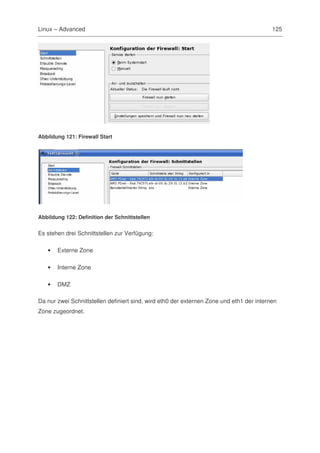 Linux – Advanced                                                                          125




Abbildung 121: Firewall Start




Abbildung 122: Definition der Schnittstellen


Es stehen drei Schnittstellen zur Verfügung:

   •   Externe Zone

   •   Interne Zone

   •   DMZ

Da nur zwei Schnittstellen definiert sind, wird eth0 der externen Zone und eth1 der internen
Zone zugeordnet.
 