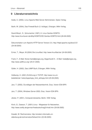 Linux – Advanced                                                                         135


9 Literaturverzeichnis

Aulds, C. (2002), Linux Apache Web Server Administrator, Sybex Verlag


Barth, W. (2004), Das Firewall Buch (3. Auflage), Erlangen, Millin Verlag


David Wood , D., Schumacher (1997), K. Linux Samba HOWTO,
http://www.linuxhaven.de/dlhp/HOWTO/DE-Samba-HOWTO.html (26-08-2005)


Dokumentation zum Apache HTTP Server Version 2.0, http://httpd.apache.org/docs/2.0/
(24-08-2005)


Ermer, T., Meyer, M.(2004) Die Linuxfibel, http://www.linuxfibel.de/ (24-08-2005)


Frank, F., E-Mail: florian.frank@pingos.org, Degenhardt H. , E-Mail: hede@pingos.org ,
http://www.selflinux.org/ (25-01-2005)


Goller, H. (2002), Das LAMP Buch, Erlangen, Millin Verlag


Holtkamp, H. (2001) Einführung in TCP/IP, http://www.rvs.uni-
bielefeld.de/~heiko/tcpip/tcpip_html_alt/tcpip.html (25-08-2005)


Jarz, T. (2002), Grundlagen der Netzwerktechnik, Graz, Verein ESA BPA


Jarz, T. (2004), Windows Server 2003, Graz, Verein ESA BPA


Jöcker, P. (2001), Computernetzwerke, Berlin, VDE Verlag


Kirch, O., Dawson, T. (2001) Linux - Wegweiser für Netzwerker,
http://www.oreilly.de/german/freebooks/linag2/inhalt.htm (29-08-2005)


Kowalk, W. Rechnernetze, http://einstein.informatik.uni-
oldenburg.de/rechnernetze/Default.htm (23-08-2005)
 