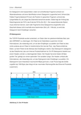 Linux – Advanced                                                                          14

Ein Datagramm wird reassembliert, indem ein eintreffendes Fragment anhand von
Absenderadresse und einer Identifikation einem Datagramm zugeordnet wird. Anhand des
Feldes Fragmentabstand FA kann die Position im gesamten Fragment, anhand des
Längenfeldes GL die Länge des Datenteils berechnet werden. Dabei liegt der Anfang des
Datenfragments bei FA*8, das Ende bei FA*8+(GL-20)-1. Die reassemblierende Station
muss erkennen können, wann alle Fragmente eines Datagramms eingetroffen sind.
Geschieht dieses nicht innerhalb einer bestimmten Zeit (z.B. 1 Minute), so wird das
Datagramm beim Empfänger verworfen.

IP-Datengramm

Die TCP/IP-Protokolle wurden entwickelt, um Daten über ein paketvermittelndes Netz (wie
dem ARPANET) zu übertragen. Ein Paket ist ein Datenblock zusammen mit den
Informationen, die notwendig sind, um sie dem Empfänger zuzustellen (ein Paket ist also
nichts anderes als ein Paket im herkömmliche Sinn bei der Post - das Paket enthält die
Daten, auf dem Paket ist die Adresse des Empfängers notiert). Das Datengramm (datagram)
ist das Paketformat, das vom Internet Protokoll definiert ist. Ein IP-Datengramm besteht aus
einem Header und den zu übertragenden Daten. Der Header hat einen festen 20 Byte
großen Teil, gefolgt von einem optionalen Teil variabler Länge. Der Header umfasst alle
Informationen, die notwendig sind, um das Datengramm dem Empfänger zuzustellen. Ein
Datengramm kann theoretisch maximal 64 KByte groß sein, in der Praxis liegt die Größe
ungefähr bei 1500 Byte (das hängt mit der maximalen Rahmengröße des Ethernet-Protokolls
zusammen).




Abbildung 12: Der IP-Header
 