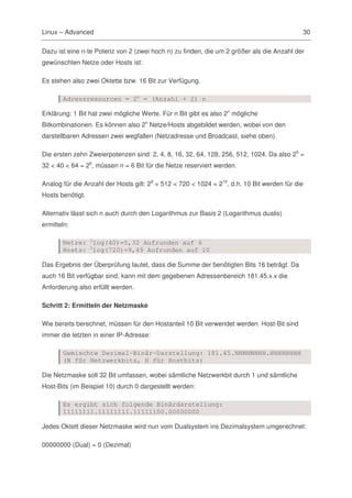 Linux – Advanced                                                                            30

Dazu ist eine n-te Potenz von 2 (zwei hoch n) zu finden, die um 2 größer als die Anzahl der
gewünschten Netze oder Hosts ist:

Es stehen also zwei Oktette bzw. 16 Bit zur Verfügung.

       Adressresourcen = 2n = (Anzahl + 2) n

Erklärung: 1 Bit hat zwei mögliche Werte. Für n Bit gibt es also 2n mögliche
Bitkombinationen. Es können also 2n Netze/Hosts abgebildet werden, wobei von den
darstellbaren Adressen zwei wegfallen (Netzadresse und Broadcast, siehe oben).

Die ersten zehn Zweierpotenzen sind: 2, 4, 8, 16, 32, 64, 128, 256, 512, 1024. Da also 25 =
32 < 40 < 64 = 26, müssen n = 6 Bit für die Netze reserviert werden.

Analog für die Anzahl der Hosts gilt: 29 = 512 < 720 < 1024 = 210, d.h. 10 Bit werden für die
Hosts benötigt.

Alternativ lässt sich n auch durch den Logarithmus zur Basis 2 (Logarithmus dualis)
ermitteln:

       Netze: 2log(40)=5,32 Aufrunden auf 6
       Hosts: 2log(720)=9,49 Aufrunden auf 10

Das Ergebnis der Überprüfung lautet, dass die Summe der benötigten Bits 16 beträgt. Da
auch 16 Bit verfügbar sind, kann mit dem gegebenen Adressenbereich 181.45.x.x die
Anforderung also erfüllt werden.

Schritt 2: Ermitteln der Netzmaske

Wie bereits berechnet, müssen für den Hostanteil 10 Bit verwendet werden. Host-Bit sind
immer die letzten in einer IP-Adresse:

       Gemischte Dezimal-Binär-Darstellung: 181.45.NNNNNNHH.HHHHHHHH
       (N für Netzwerkbits, H für Hostbits)

Die Netzmaske soll 32 Bit umfassen, wobei sämtliche Netzwerkbit durch 1 und sämtliche
Host-Bits (im Beispiel 10) durch 0 dargestellt werden:

       Es ergibt sich folgende Binärdarstellung:
       11111111.11111111.11111100.00000000

Jedes Oktett dieser Netzmaske wird nun vom Dualsystem ins Dezimalsystem umgerechnet:

00000000 (Dual) = 0 (Dezimal)
 