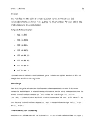 Linux – Advanced                                                                             32

Beispiel:

Das Netz 192.168.44.X soll in 8 Teilnetze aufgeteilt werden. Ein Oktett kann 256
verschiedene Werte annehmen. Jedes Subnetz hat 30 verwendbare Adressen (256:8=32-2
(Netzadresse und Broadcastadresse))

Folgende Netze entstehen:

   •   192.168.44.0

   •   192.168.44.32

   •   192.168.44.64

   •   192.168.44.96

   •   192.168.44.128

   •   192.168.44.160

   •   192.168.44.192

   •   192.168.44.224

Sollte ein Netz in mehrere, unterschiedlich große, Subnetze aufgeteilt werden, so wird mit
der größten Adressanzahl begonnen.

Host-Range

Der Host-Range bezeichnet den Teil in einem Subnetz der tatsächlich für IP-Adressen
verwendet werden kann. In jedem Subnetz ist die erste und die letzte Adresse reserviert. Bei
einem Subnetz mit der Adresse 200.10.57.8 lautet der Host-Range: 200.10.57.9 -
200.10.57.14 Die reservierten Adressen lauten in diesem Fall 200.10.57.8 und 200.10.57.15

Das nächste Subnetz mit der Adresse 200.10.57.16 hätte einen Hostrange von 200.10.57.17
bis 200.10.57.22

Vereinfachung von Subnetting

Beispiel: Ein Klasse B-Netz mit der Nummer 172.16.0.0 und der Subnetzmaske 255.255.0.0
 