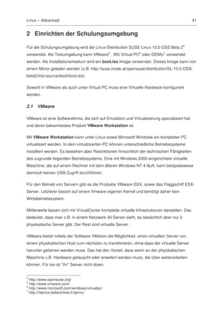 Linux – Advanced                                                                                 41


2 Einrichten der Schulungsumgebung

Für die Schulungsumgebung wird die Linux-Distribution SUSE Linux 10.0 OSS Beta 24
verwendet. Als Testumgebung kann VMware5 , MS Virtual PC6 oder OEMU7 verwendet
werden. Als Installationsmedium wird ein boot.iso Image verwendet. Dieses Image kann von
einem Mirror geladen werden (z.B. http://suse.inode.at/opensuse/distribution/SL-10.0-OSS-
beta2/inst-source/boot/boot.iso).

Sowohl in VMware als auch unter Virtual PC muss eine Virtuelle Hardware konfiguriert
werden.

2.1   VMware

VMware ist eine Softwarefirma, die sich auf Emulation und Virtualisierung spezialisiert hat
und deren bekanntestes Produkt VMware Workstation ist.

Mit VMware Workstation kann unter Linux sowie Microsoft Windows ein kompletter PC
virtualisiert werden. In dem virtualisierten PC können unterschiedliche Betriebssysteme
installiert werden. Es bestehen aber Restriktionen hinsichtlich der technischen Fähigkeiten
des zugrunde liegenden Betriebssystems. Eine mit Windows 2000 eingerichtete virtuelle
Maschine, die auf einem Rechner mit dem älteren Windows NT 4 läuft, kann beispielsweise
dennoch keinen USB-Zugriff durchführen.

Für den Betrieb von Servern gibt es die Produkte VMware GSX, sowie das Flaggschiff ESX-
Server. Letzterer basiert auf einem Vmware eigenen Kernel und benötigt daher kein
Wirtsbetriebssystem.

Mittlerweile lassen sich mit VirtualCenter komplette virtuelle Infrastrukturen darstellen. Das
bedeutet, dass man z.B. in einem Netzwerk 40 Server sieht, es tatsächlich aber nur 2
physikalische Server gibt. Der Rest sind virtuelle Server.

VMware bietet mittels der Software VMotion die Möglichkeit, einen virtuellen Server von
einem physikalischen Host zum nächsten zu transferieren, ohne dass der virtuelle Server
herunter gefahren werden muss. Das hat den Vorteil, dass wenn an der physikalischen
Maschine z.B. Hardware getauscht oder erweitert werden muss, die User weiterarbeiten
können. Für sie ist "ihr" Server nicht down.


4
  http://www.opensuse.org/
5
  http://www.vmware.com/
6
  http://www.microsoft.com/windows/virtualpc/
7
  http://fabrice.bellard.free.fr/qemu/
 