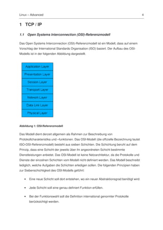 Linux – Advanced                                                                                 4


1 TCP / IP

1.1       Open Systems Interconnection (OSI)-Referenzmodell

Das Open Systems Interconnection (OSI)-Referenzmodell ist ein Modell, dass auf einem
Vorschlag der International Standards Organisation (ISO) basiert. Der Aufbau des OSI-
Modells ist in der folgenden Abbildung dargestellt.




Abbildung 1: OSI-Referenzmodell


Das Modell dient derzeit allgemein als Rahmen zur Beschreibung von
Protokollcharakteristika und –funktionen. Das OSI-Modell (die offizielle Bezeichnung lautet
ISO-OSI-Referenzmodell) besteht aus sieben Schichten. Die Schichtung beruht auf dem
Prinzip, dass eine Schicht der jeweils über ihr angeordneten Schicht bestimmte
Dienstleistungen anbietet. Das OSI-Modell ist keine Netzarchitektur, da die Protokolle und
Dienste der einzelnen Schichten vom Modell nicht definiert werden. Das Modell beschreibt
lediglich, welche Aufgaben die Schichten erledigen sollen. Die folgenden Prinzipien haben
zur Siebenschichtigkeit des OSI-Modells geführt:

      •    Eine neue Schicht soll dort entstehen, wo ein neuer Abstraktionsgrad benötigt wird.

      •    Jede Schicht soll eine genau definiert Funktion erfüllen.

      •    Bei der Funktionswahl soll die Definition international genormter Protokolle
           berücksichtigt werden.
 