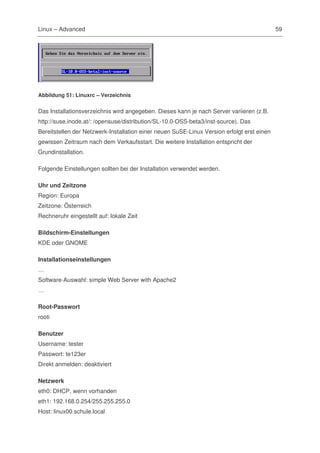 Linux – Advanced                                                                            59




Abbildung 51: Linuxrc – Verzeichnis


Das Installationsverzeichnis wird angegeben. Dieses kann je nach Server variieren (z.B.
http://suse.inode.at/: /opensuse/distribution/SL-10.0-OSS-beta3/inst-source). Das
Bereitstellen der Netzwerk-Installation einer neuen SuSE-Linux Version erfolgt erst einen
gewissen Zeitraum nach dem Verkaufsstart. Die weitere Installation entspricht der
Grundinstallation.

Folgende Einstellungen sollten bei der Installation verwendet werden.

Uhr und Zeitzone
Region: Europa
Zeitzone: Österreich
Rechneruhr eingestellt auf: lokale Zeit

Bildschirm-Einstellungen
KDE oder GNOME

Installationseinstellungen
…
Software-Auswahl: simple Web Server with Apache2
…

Root-Passwort
rooti

Benutzer
Username: tester
Passwort: te123er
Direkt anmelden: deaktiviert

Netzwerk
eth0: DHCP, wenn vorhanden
eth1: 192.168.0.254/255.255.255.0
Host: linux00.schule.local
 