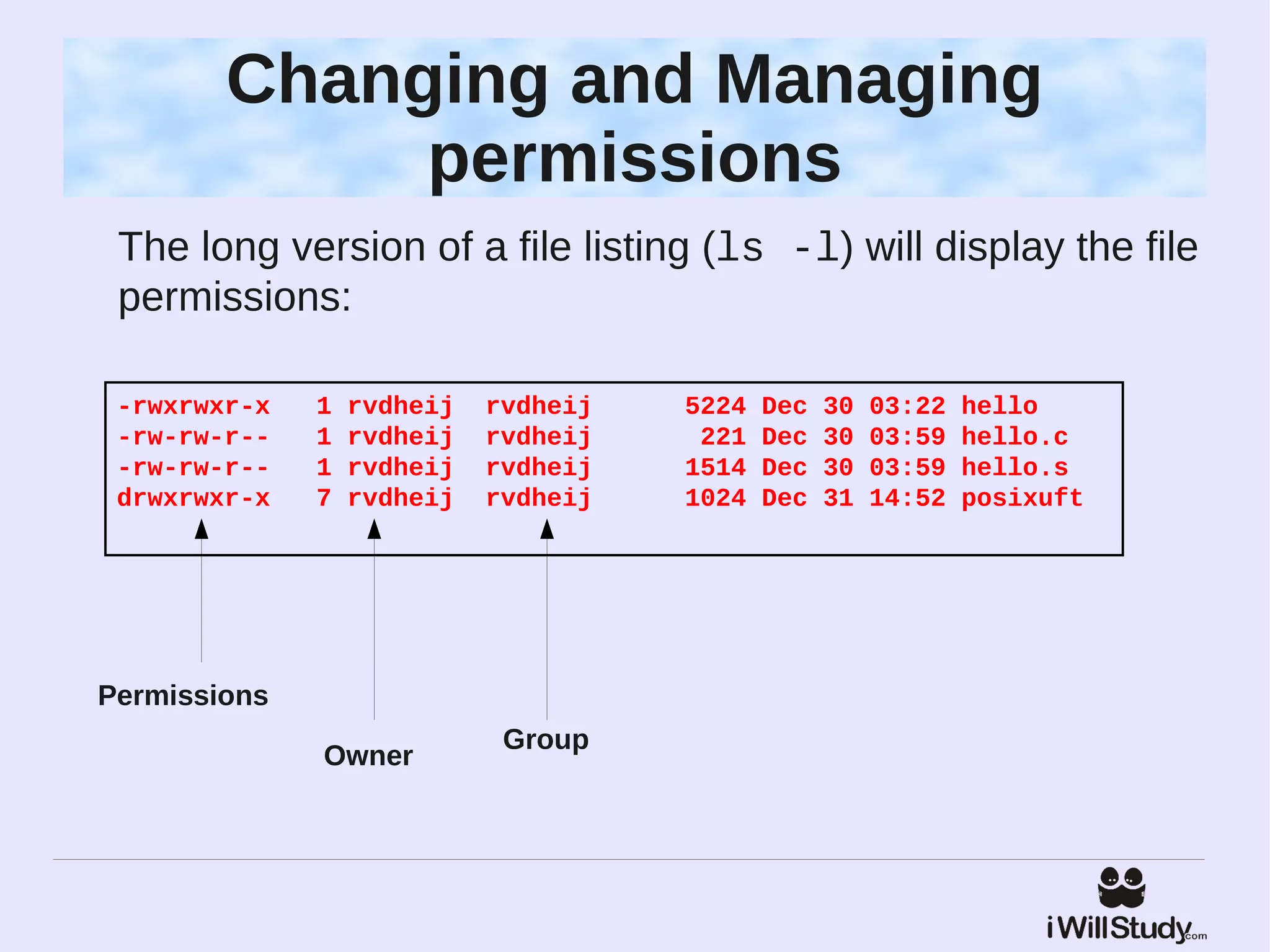 Changing and Managing
             permissions
 The long version of a file listing (ls -l) will display the file
 permissions:

 -rwxrwxr-x   1   rvdheij   rvdheij   5224   Dec   30   03:22   hello
 -rw-rw-r--   1   rvdheij   rvdheij    221   Dec   30   03:59   hello.c
 -rw-rw-r--   1   rvdheij   rvdheij   1514   Dec   30   03:59   hello.s
 drwxrwxr-x   7   rvdheij   rvdheij   1024   Dec   31   14:52   posixuft




Permissions
                             Group
              Owner
 
