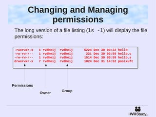 Changing and Managing
             permissions
 The long version of a file listing (ls -l) will display the file
 permissions:

 -rwxrwxr-x   1   rvdheij   rvdheij   5224   Dec   30   03:22   hello
 -rw-rw-r--   1   rvdheij   rvdheij    221   Dec   30   03:59   hello.c
 -rw-rw-r--   1   rvdheij   rvdheij   1514   Dec   30   03:59   hello.s
 drwxrwxr-x   7   rvdheij   rvdheij   1024   Dec   31   14:52   posixuft




Permissions
                             Group
              Owner
 