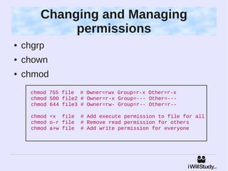 Changing and Managing
              permissions
●   chgrp
●   chown
●   chmod
      chmod 755 file # Owner=rwx Group=r-x Other=r-x
      chmod 500 file2 # Owner=r-x Group=--- Other=---
      chmod 644 file3 # Owner=rw- Group=r-- Other=r--

      chmod +x file    # Add execute permission to file for all
      chmod o-r file   # Remove read permission for others
      chmod a+w file   # Add write permission for everyone
 