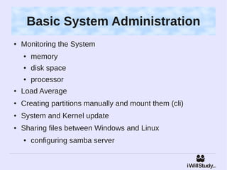 Basic System Administration
●   Monitoring the System
    ●   memory
    ●   disk space
    ●   processor
●   Load Average
●   Creating partitions manually and mount them (cli)
●   System and Kernel update
●   Sharing files between Windows and Linux
    ●   configuring samba server
 