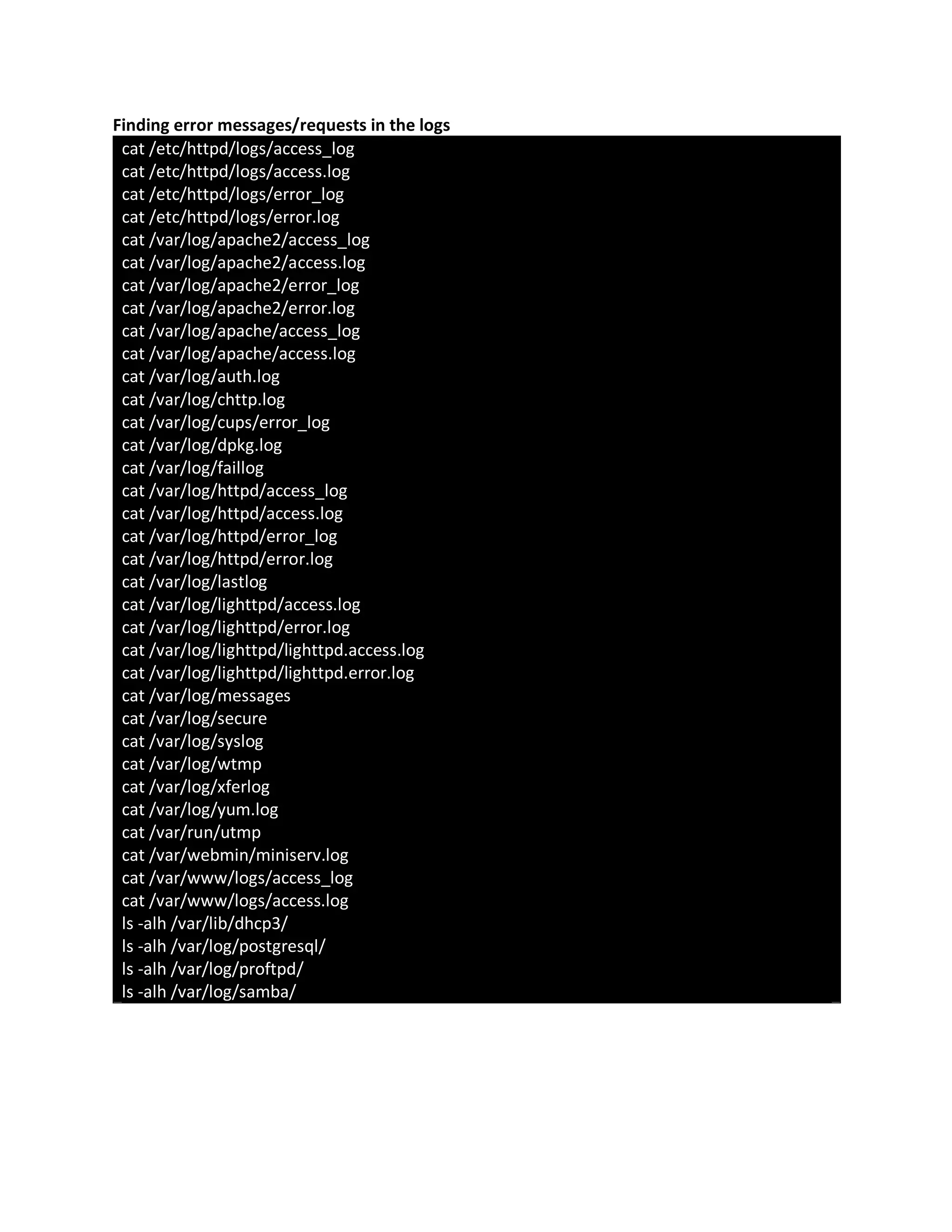 Finding error messages/requests in the logs
cat /etc/httpd/logs/access_log
cat /etc/httpd/logs/access.log
cat /etc/httpd/logs/error_log
cat /etc/httpd/logs/error.log
cat /var/log/apache2/access_log
cat /var/log/apache2/access.log
cat /var/log/apache2/error_log
cat /var/log/apache2/error.log
cat /var/log/apache/access_log
cat /var/log/apache/access.log
cat /var/log/auth.log
cat /var/log/chttp.log
cat /var/log/cups/error_log
cat /var/log/dpkg.log
cat /var/log/faillog
cat /var/log/httpd/access_log
cat /var/log/httpd/access.log
cat /var/log/httpd/error_log
cat /var/log/httpd/error.log
cat /var/log/lastlog
cat /var/log/lighttpd/access.log
cat /var/log/lighttpd/error.log
cat /var/log/lighttpd/lighttpd.access.log
cat /var/log/lighttpd/lighttpd.error.log
cat /var/log/messages
cat /var/log/secure
cat /var/log/syslog
cat /var/log/wtmp
cat /var/log/xferlog
cat /var/log/yum.log
cat /var/run/utmp
cat /var/webmin/miniserv.log
cat /var/www/logs/access_log
cat /var/www/logs/access.log
ls -alh /var/lib/dhcp3/
ls -alh /var/log/postgresql/
ls -alh /var/log/proftpd/
ls -alh /var/log/samba/
 