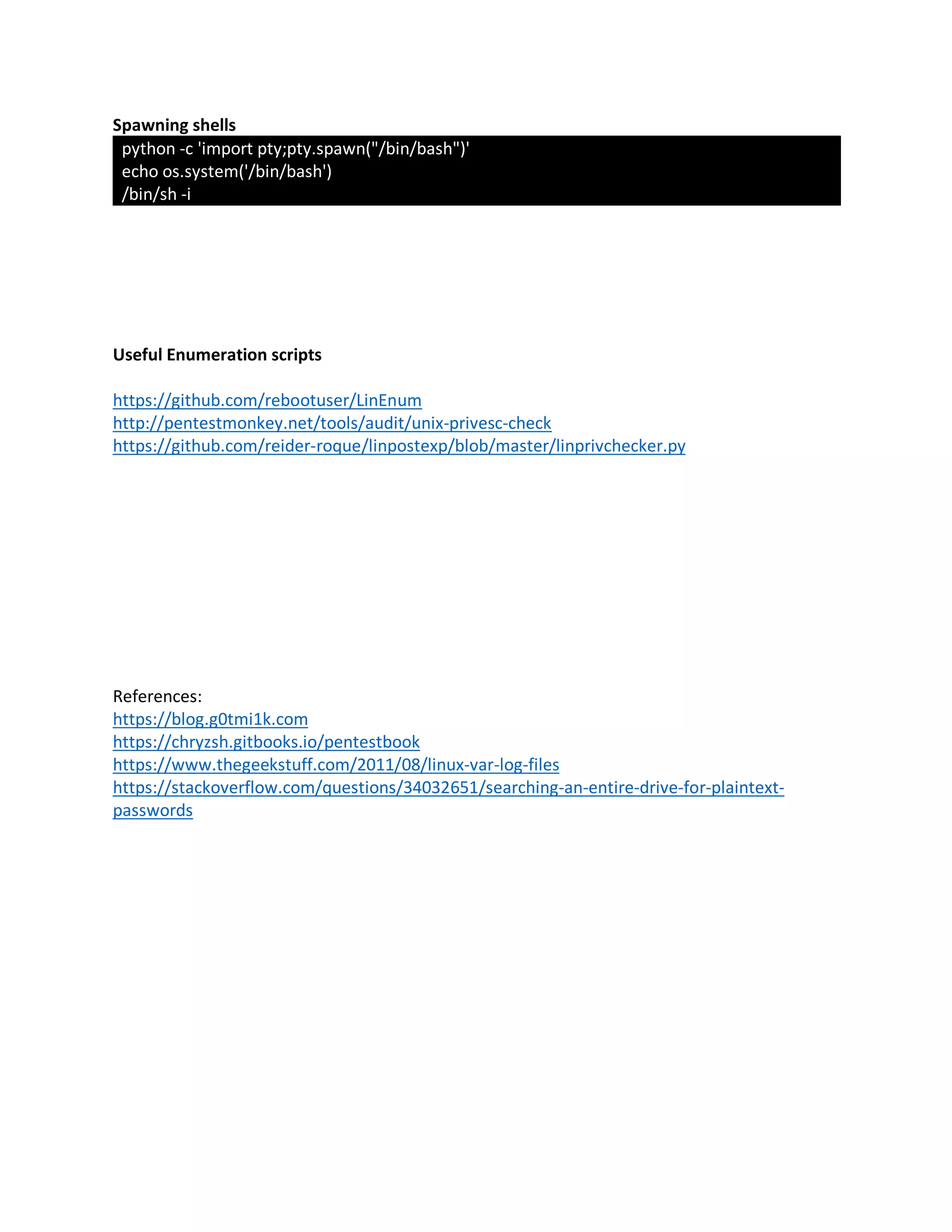 Spawning shells
python -c 'import pty;pty.spawn("/bin/bash")'
echo os.system('/bin/bash')
/bin/sh -i
Useful Enumeration scripts
https://github.com/rebootuser/LinEnum
http://pentestmonkey.net/tools/audit/unix-privesc-check
https://github.com/reider-roque/linpostexp/blob/master/linprivchecker.py
References:
https://blog.g0tmi1k.com
https://chryzsh.gitbooks.io/pentestbook
https://www.thegeekstuff.com/2011/08/linux-var-log-files
https://stackoverflow.com/questions/34032651/searching-an-entire-drive-for-plaintext-
passwords
 