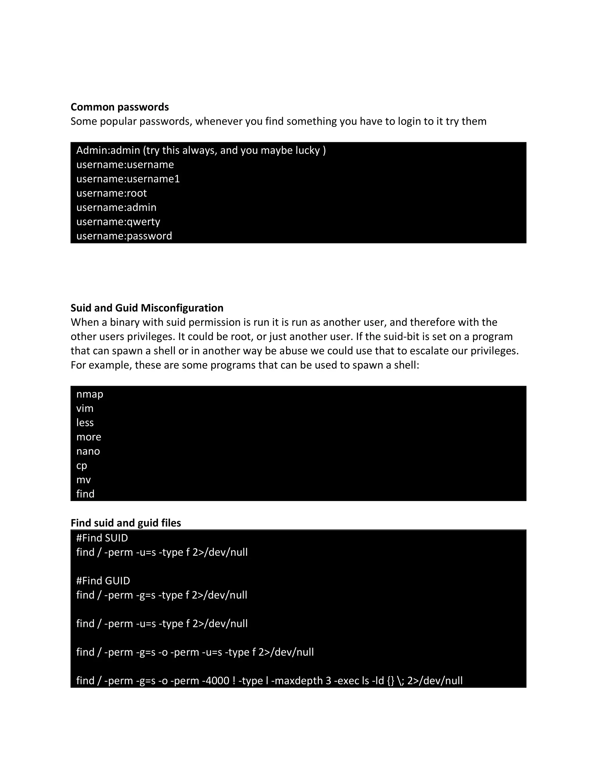 Common passwords
Some popular passwords, whenever you find something you have to login to it try them
Admin:admin (try this always, and you maybe lucky )
username:username
username:username1
username:root
username:admin
username:qwerty
username:password
Suid and Guid Misconfiguration
When a binary with suid permission is run it is run as another user, and therefore with the
other users privileges. It could be root, or just another user. If the suid-bit is set on a program
that can spawn a shell or in another way be abuse we could use that to escalate our privileges.
For example, these are some programs that can be used to spawn a shell:
nmap
vim
less
more
nano
cp
mv
find
Find suid and guid files
#Find SUID
find / -perm -u=s -type f 2>/dev/null
#Find GUID
find / -perm -g=s -type f 2>/dev/null
find / -perm -u=s -type f 2>/dev/null
find / -perm -g=s -o -perm -u=s -type f 2>/dev/null
find / -perm -g=s -o -perm -4000 ! -type l -maxdepth 3 -exec ls -ld {} ; 2>/dev/null
 