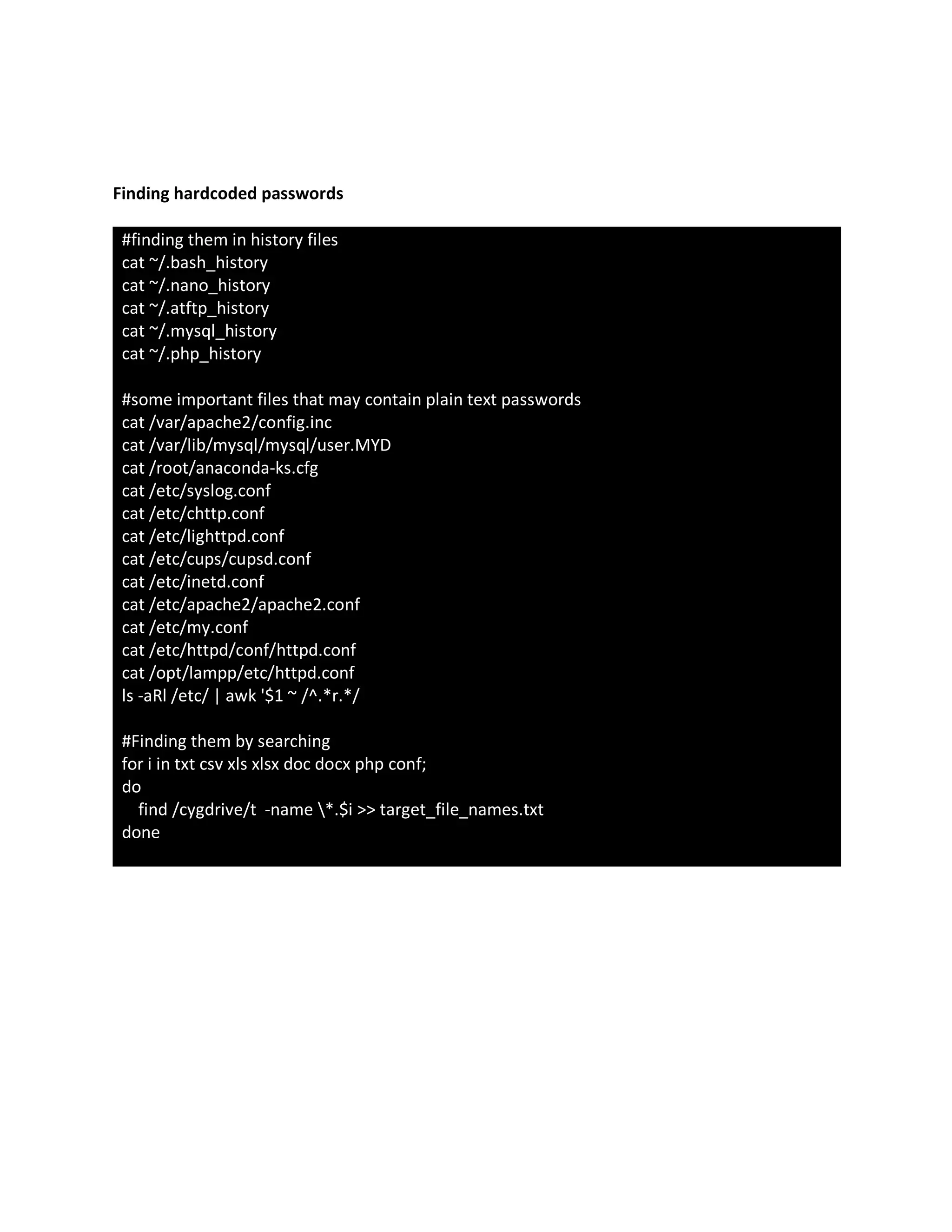 Finding hardcoded passwords
#finding them in history files
cat ~/.bash_history
cat ~/.nano_history
cat ~/.atftp_history
cat ~/.mysql_history
cat ~/.php_history
#some important files that may contain plain text passwords
cat /var/apache2/config.inc
cat /var/lib/mysql/mysql/user.MYD
cat /root/anaconda-ks.cfg
cat /etc/syslog.conf
cat /etc/chttp.conf
cat /etc/lighttpd.conf
cat /etc/cups/cupsd.conf
cat /etc/inetd.conf
cat /etc/apache2/apache2.conf
cat /etc/my.conf
cat /etc/httpd/conf/httpd.conf
cat /opt/lampp/etc/httpd.conf
ls -aRl /etc/ | awk '$1 ~ /^.*r.*/
#Finding them by searching
for i in txt csv xls xlsx doc docx php conf;
do
find /cygdrive/t -name *.$i >> target_file_names.txt
done
 