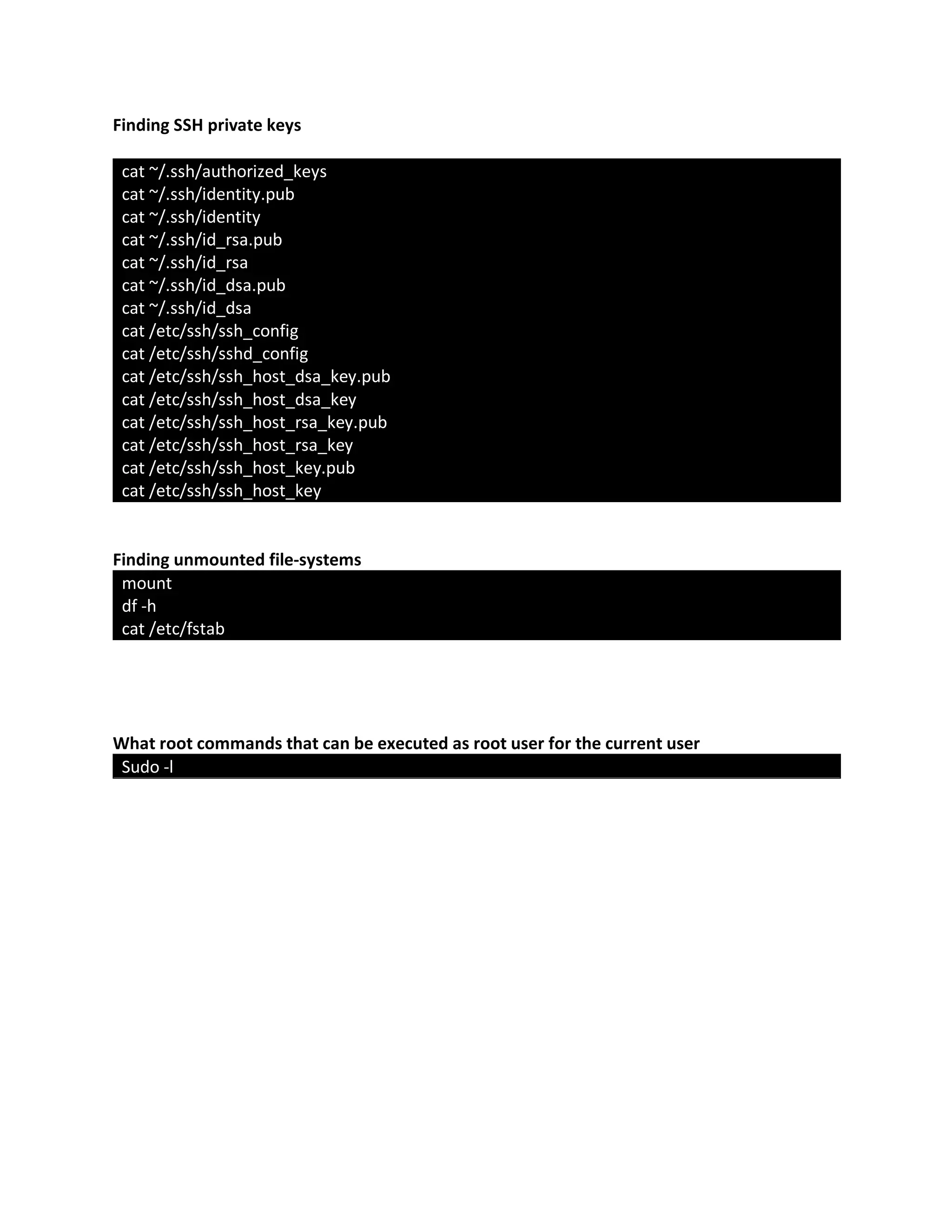 Finding SSH private keys
cat ~/.ssh/authorized_keys
cat ~/.ssh/identity.pub
cat ~/.ssh/identity
cat ~/.ssh/id_rsa.pub
cat ~/.ssh/id_rsa
cat ~/.ssh/id_dsa.pub
cat ~/.ssh/id_dsa
cat /etc/ssh/ssh_config
cat /etc/ssh/sshd_config
cat /etc/ssh/ssh_host_dsa_key.pub
cat /etc/ssh/ssh_host_dsa_key
cat /etc/ssh/ssh_host_rsa_key.pub
cat /etc/ssh/ssh_host_rsa_key
cat /etc/ssh/ssh_host_key.pub
cat /etc/ssh/ssh_host_key
Finding unmounted file-systems
mount
df -h
cat /etc/fstab
What root commands that can be executed as root user for the current user
Sudo -l
 