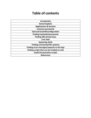Table of contents
Introduction
Kernel Exploits
Applications & Services
Common passwords
Suid and Guid Misconfiguration
Finding hardcoded passwords
Finding SSH private keys
Cron Jobs
Spawning shells
Finding unmounted file-systems
Finding error messages/requests in the logs
Finding scripts that can be invoked as root
Useful Enumeration scripts
References
 