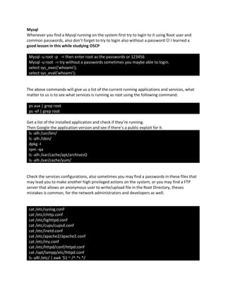 Mysql
Whenever you find a Mysql running on the system first try to login to it using Root user and
common passwords, also don’t forget to try to login also without a password J I learned a
good lesson in this while studying OSCP
Mysql -u root -p -< then enter root as the passwords or 123456
Mysql -u root -< try without a passwords sometimes you maybe able to login.
select sys_exec('whoami');
select sys_eval('whoami');
The above commands will give us a list of the current running applications and services, what
matter to us is to see what services is running as root using the following command:
ps aux | grep root
ps -ef | grep root
Get a list of the installed application and check if they’re running.
Then Google the application version and see if there’s a public exploit for it.
ls -alh /usr/bin/
ls -alh /sbin/
dpkg -l
rpm -qa
ls -alh /var/cache/apt/archivesO
ls -alh /var/cache/yum/
Check the services configurations, also sometimes you may find a passwords in these files that
may lead you to make another high privileged actions on the system, or you may find a FTP
server that allows an anonymous user to write/upload file in the Root Directory, theses
mistakes is common, for the network administrators and developers as well.
cat /etc/syslog.conf
cat /etc/chttp.conf
cat /etc/lighttpd.conf
cat /etc/cups/cupsd.conf
cat /etc/inetd.conf
cat /etc/apache2/apache2.conf
cat /etc/my.conf
cat /etc/httpd/conf/httpd.conf
cat /opt/lampp/etc/httpd.conf
ls -aRl /etc/ | awk '$1 ~ /^.*r.*/
 