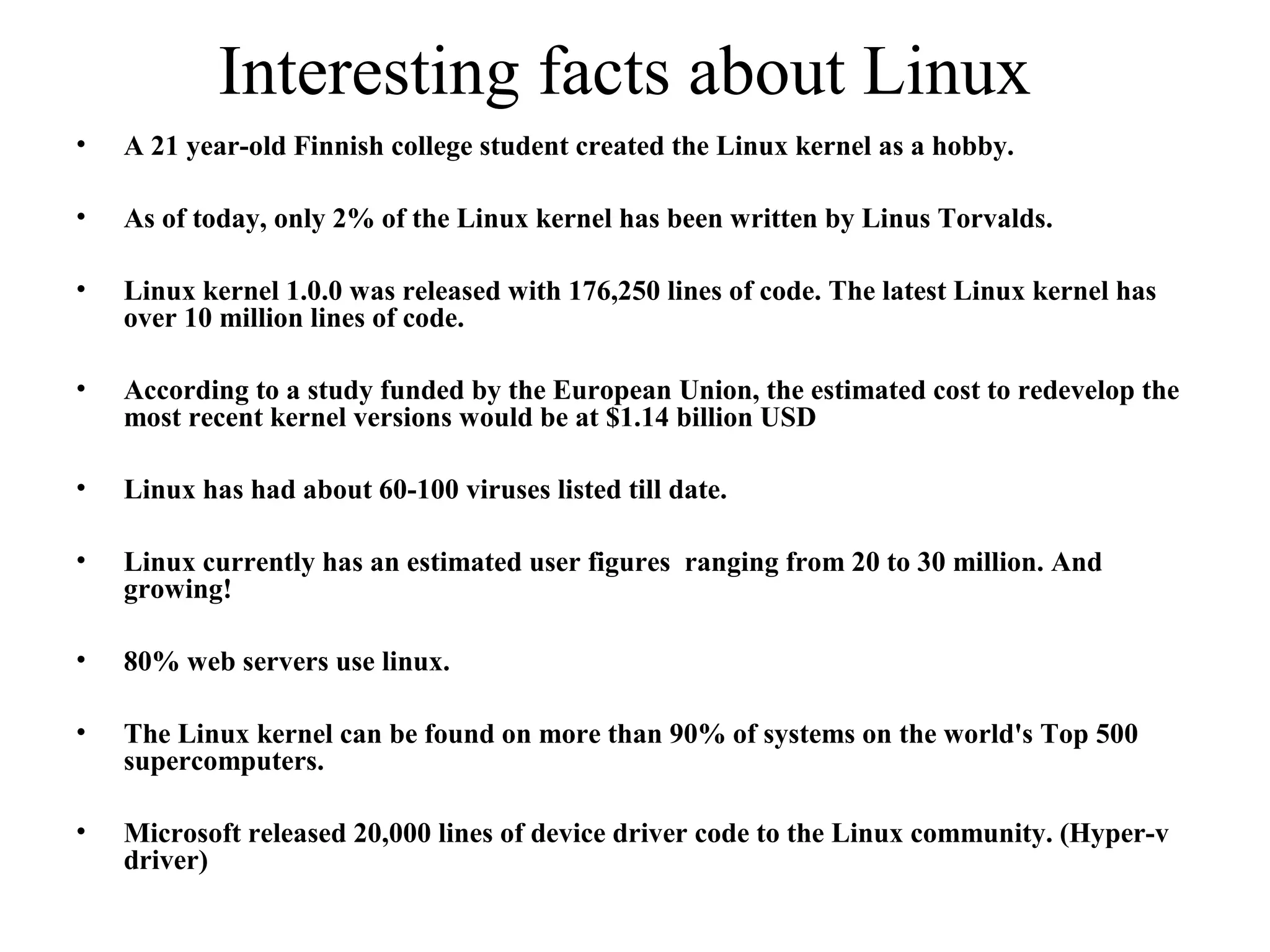 Interesting facts about Linux
• A 21 year-old Finnish college student created the Linux kernel as a hobby.
• As of today, only 2% of the Linux kernel has been written by Linus Torvalds.
• Linux kernel 1.0.0 was released with 176,250 lines of code. The latest Linux kernel has
over 10 million lines of code.
• According to a study funded by the European Union, the estimated cost to redevelop the
most recent kernel versions would be at $1.14 billion USD
• Linux has had about 60-100 viruses listed till date.
• Linux currently has an estimated user figures ranging from 20 to 30 million. And
growing!
• 80% web servers use linux.
• The Linux kernel can be found on more than 90% of systems on the world's Top 500
supercomputers.
• Microsoft released 20,000 lines of device driver code to the Linux community. (Hyper-v
driver)
 