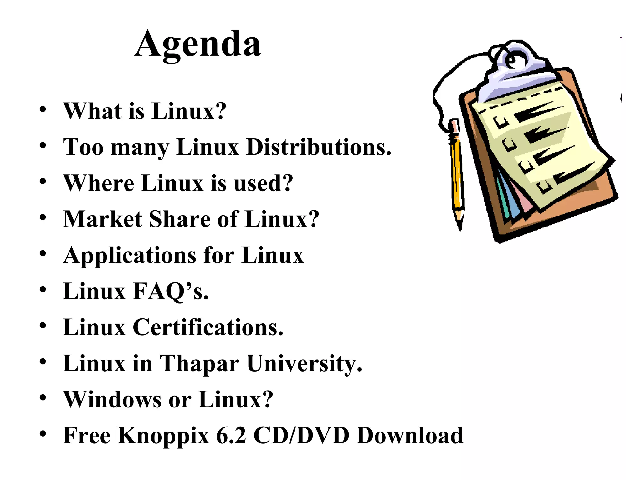Agenda
• What is Linux?
• Too many Linux Distributions.
• Where Linux is used?
• Market Share of Linux?
• Applications for Linux
• Linux FAQ’s.
• Linux Certifications.
• Linux in Thapar University.
• Windows or Linux?
• Free Knoppix 6.2 CD/DVD Download
 