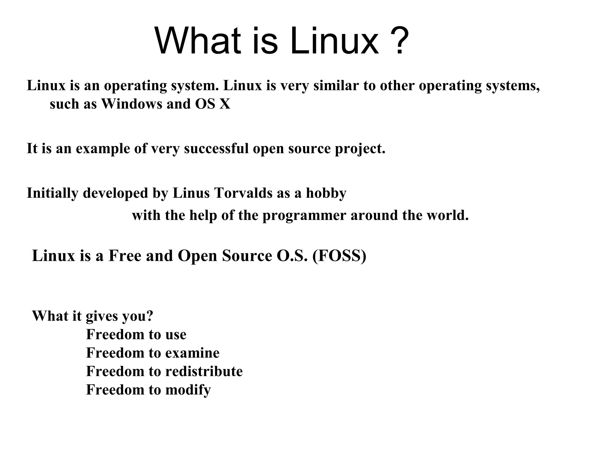 What is Linux ?
Linux is an operating system. Linux is very similar to other operating systems,
such as Windows and OS X
It is an example of very successful open source project.
Initially developed by Linus Torvalds as a hobby
with the help of the programmer around the world.
Linux is a Free and Open Source O.S. (FOSS)
What it gives you?
Freedom to use
Freedom to examine
Freedom to redistribute
Freedom to modify
 