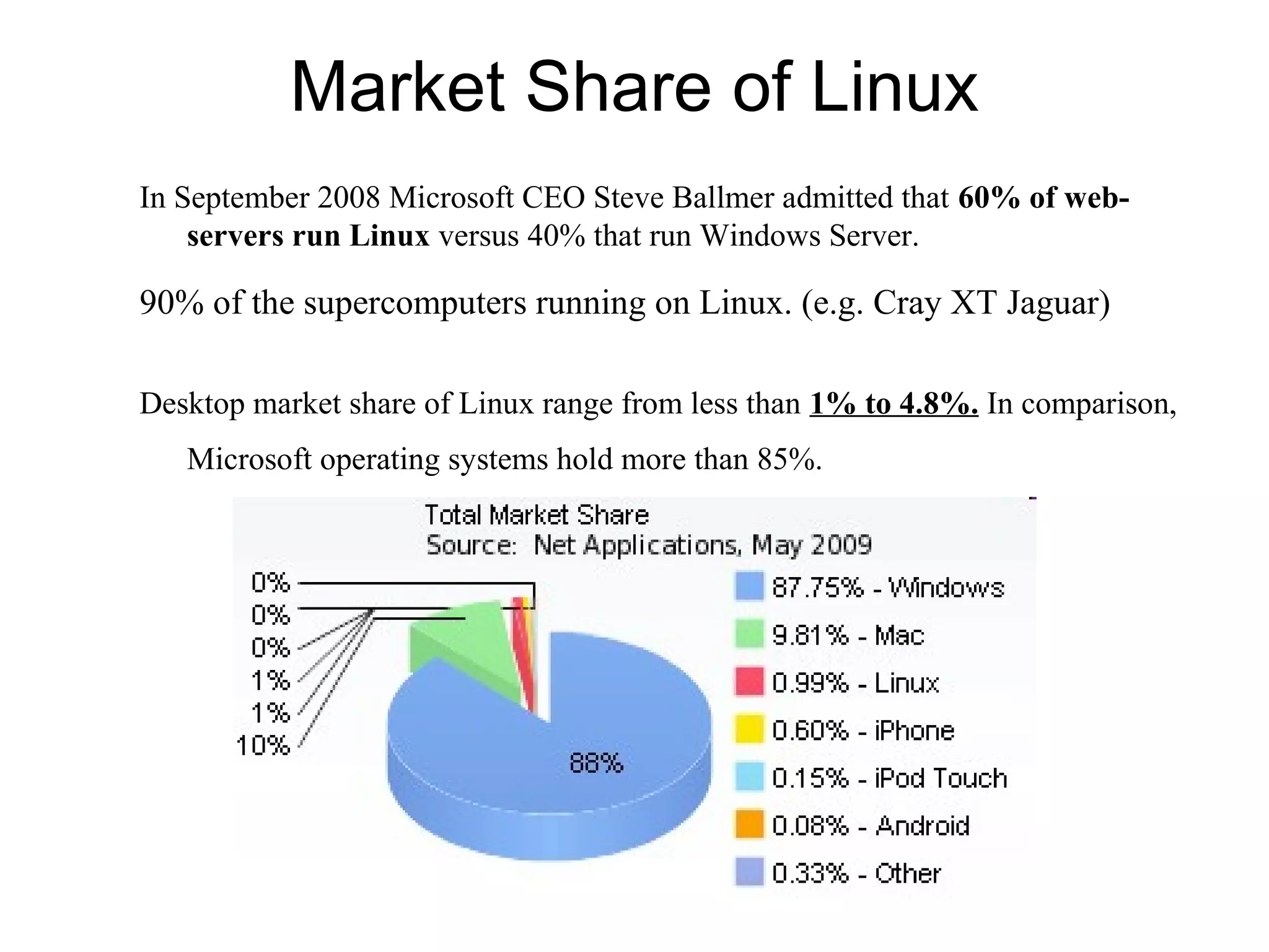 Market Share of Linux
In September 2008 Microsoft CEO Steve Ballmer admitted that 60% of web-
servers run Linux versus 40% that run Windows Server.
90% of the supercomputers running on Linux. (e.g. Cray XT Jaguar)
Desktop market share of Linux range from less than 1% to 4.8%. In comparison,
Microsoft operating systems hold more than 85%.
 