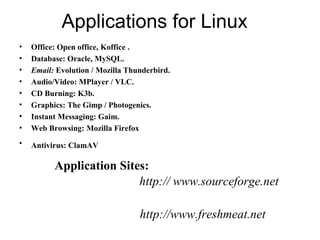 Applications for Linux
• Office: Open office, Koffice .
• Database: Oracle, MySQL.
• Email: Evolution / Mozilla Thunderbird.
• Audio/Video: MPlayer / VLC.
• CD Burning: K3b.
• Graphics: The Gimp / Photogenics.
• Instant Messaging: Gaim.
• Web Browsing: Mozilla Firefox
• Antivirus: ClamAV
Application Sites:
http:// www.sourceforge.net
http://www.freshmeat.net
 