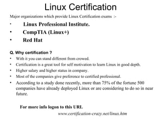 Linux Certification
Major organizations which provide Linux Certification exams :-
• Linux Professional Institute.
• CompTIA (Linux+)
• Red Hat
Q. Why certification ?
• With it you can stand different from crowed.
• Certification is a great tool for self motivation to learn Linux in good depth.
• Higher salary and higher status in company.
• Most of the companies give preference to certified professional.
• According to a study done recently, more than 75% of the fortune 500
companies have already deployed Linux or are considering to do so in near
future.
For more info logon to this URL
www.certification-crazy.net/linux.htm
 