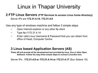 Linux in Thapar University
2 FTP Linux Servers (FTP Services to access Linux home directory)
Server IPs are 172.31.4.14, 172.31.4.9
Use any type of windows machine and follow 3 simple steps
– Open Internet explorer or any other ftp client
– Type ftp://172.31.4.14
– Enter valid Linux Username & Password that you can obtain from
office of Head, Computer Centre.
3 Linux based Application Servers (AS)
These AS will provide all the development tool provided by linux, Sun or other Open
Software. Follow the easy three simple steps to connect Linux/Sun box.
Server IPs : 172.31.4.9 or 172.31.4.14 or 172.31.4.17 (Sun Solaris 10)
 