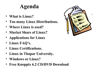 Agenda
• What is Linux?
• Too many Linux Distributions.
• Where Linux is used?
• Market Share of Linux?
• Applications for Linux
• Linux FAQ’s.
• Linux Certifications.
• Linux in Thapar University.
• Windows or Linux?
• Free Knoppix 6.2 CD/DVD Download
 