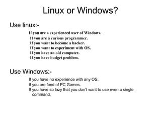 Linux or Windows?
Use linux:-
If you are a experienced user of Windows.
If you are a curious programmer.
If you want to become a hacker.
If you want to experiment with OS.
If you have an old computer.
If you have budget problem.
Use Windows:-
If you have no experience with any OS.
If you are fond of PC Games.
If you have so lazy that you don’t want to use even a single
command.
 