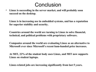 Conclusion
• Linux is succeeding in the server market, and will probably soon
succeed on the desktop.
Linux is in increasing use in embedded systems, and has a reputation
for superior stability and security.
Countries around the world are turning to Linux to solve financial,
technical, and political problems with proprietary software.
Companies around the world are evaluating Linux as an alternative to
Microsoft ever since Microsoft's recent ham-handed price increases.
At MIT, 22% of the student body uses Linux, and MIT now supports
Linux on student laptops.
Linux-related jobs are increasing significantly from last 5 years.
 
