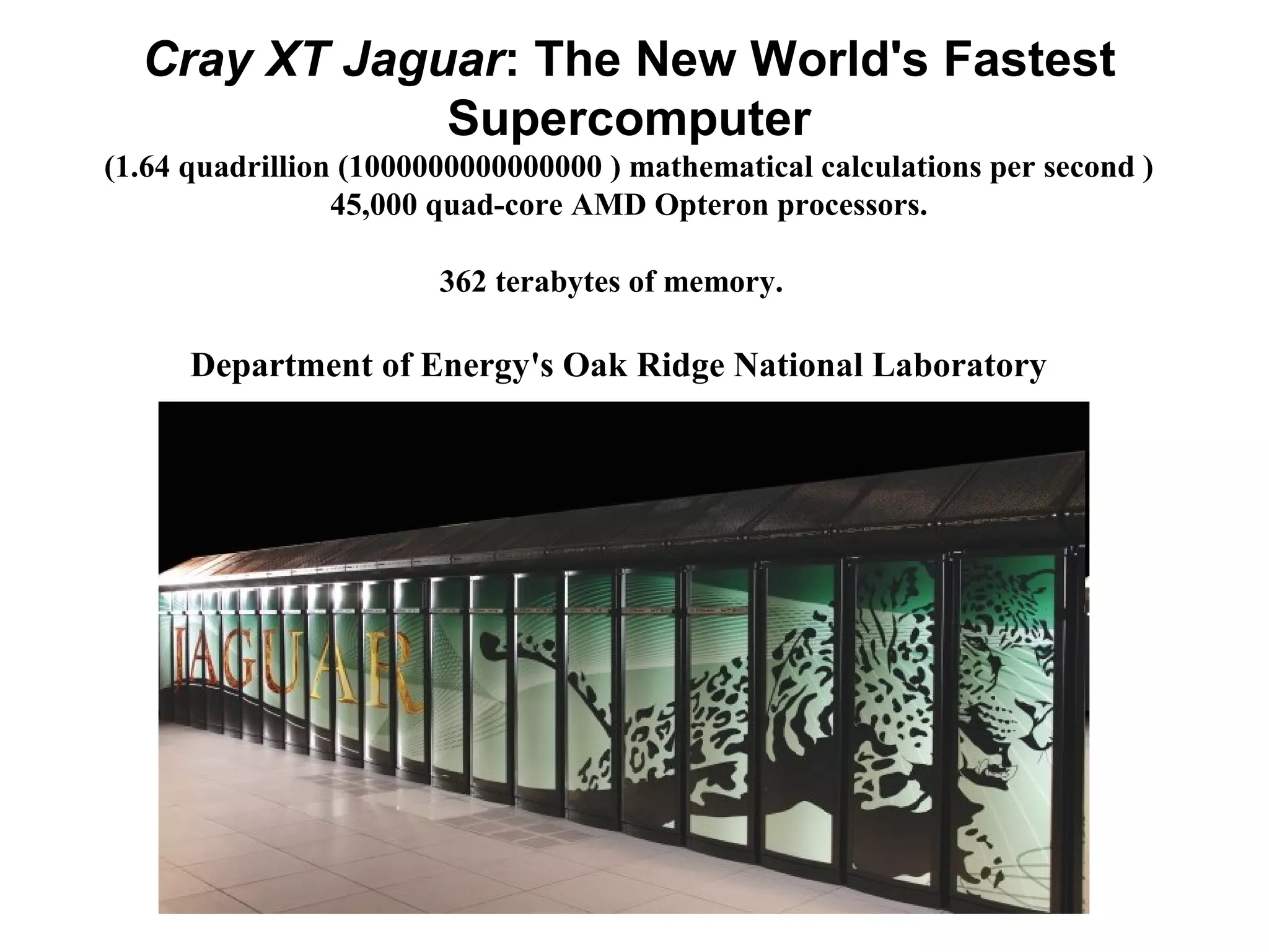 Cray XT Jaguar: The New World's Fastest
Supercomputer
(1.64 quadrillion (1000000000000000 ) mathematical calculations per second )
45,000 quad-core AMD Opteron processors.
362 terabytes of memory.
Department of Energy's Oak Ridge National Laboratory
 