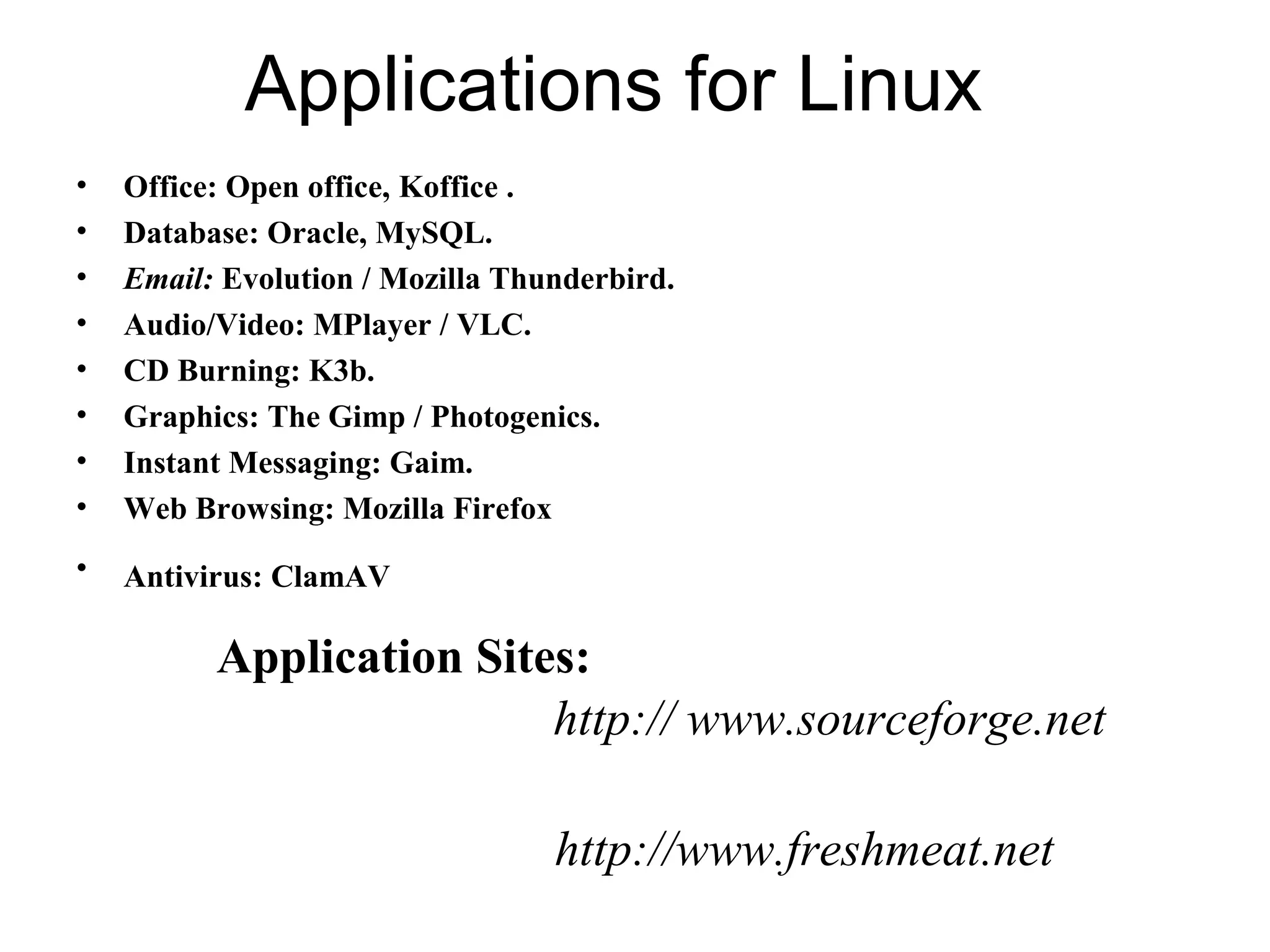 Applications for Linux
• Office: Open office, Koffice .
• Database: Oracle, MySQL.
• Email: Evolution / Mozilla Thunderbird.
• Audio/Video: MPlayer / VLC.
• CD Burning: K3b.
• Graphics: The Gimp / Photogenics.
• Instant Messaging: Gaim.
• Web Browsing: Mozilla Firefox
• Antivirus: ClamAV
Application Sites:
http:// www.sourceforge.net
http://www.freshmeat.net
 