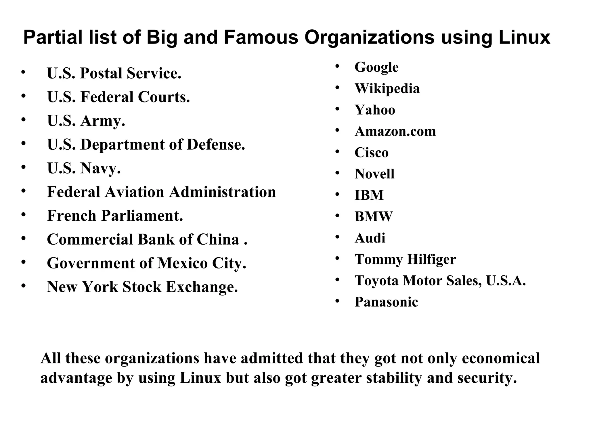 Partial list of Big and Famous Organizations using Linux
• U.S. Postal Service.
• U.S. Federal Courts.
• U.S. Army.
• U.S. Department of Defense.
• U.S. Navy.
• Federal Aviation Administration
• French Parliament.
• Commercial Bank of China .
• Government of Mexico City.
• New York Stock Exchange.
• Google
• Wikipedia
• Yahoo
• Amazon.com
• Cisco
• Novell
• IBM
• BMW
• Audi
• Tommy Hilfiger
• Toyota Motor Sales, U.S.A.
• Panasonic
All these organizations have admitted that they got not only economical
advantage by using Linux but also got greater stability and security.
 