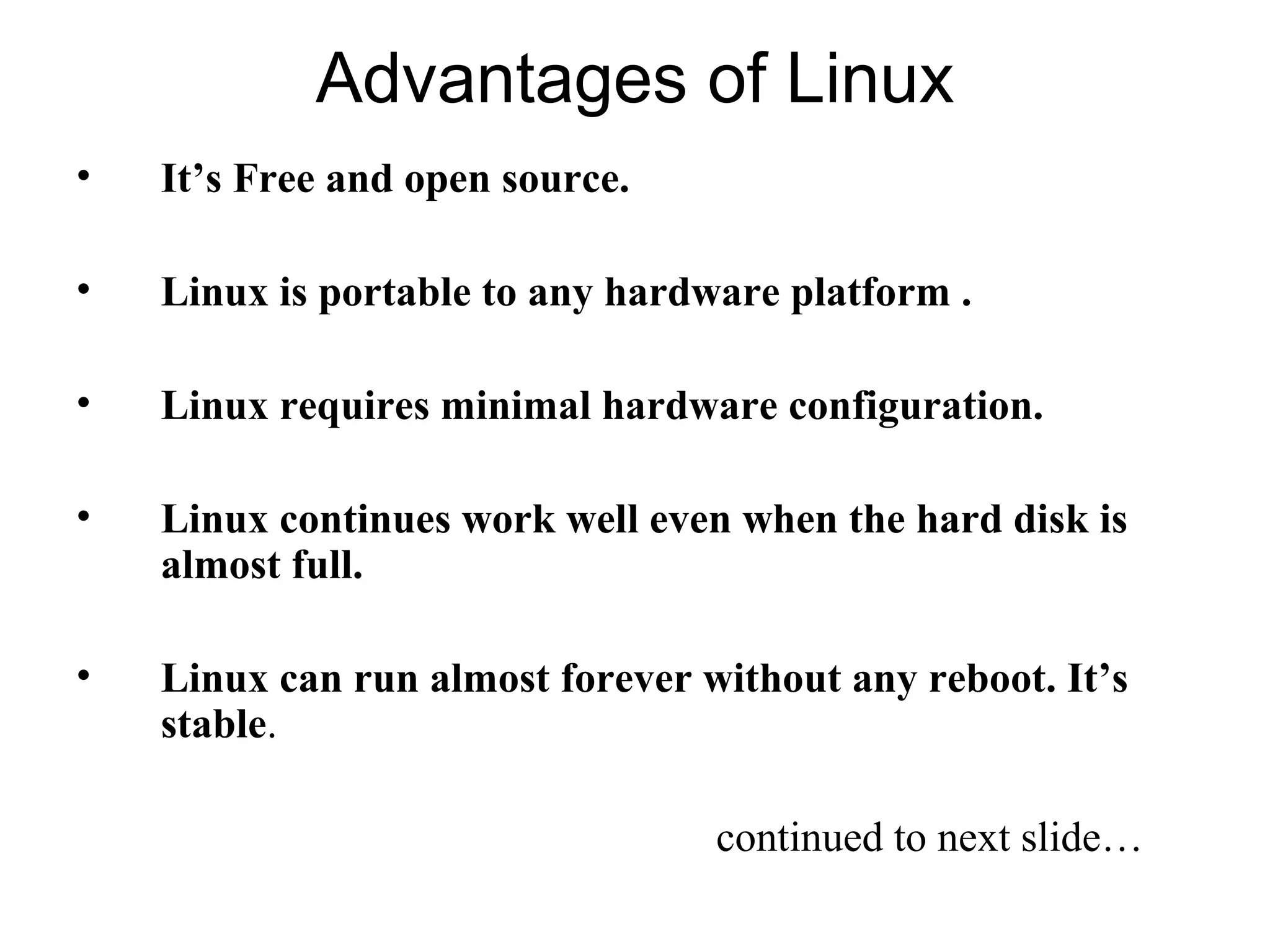 Advantages of Linux
• It’s Free and open source.
• Linux is portable to any hardware platform .
• Linux requires minimal hardware configuration.
• Linux continues work well even when the hard disk is
almost full.
• Linux can run almost forever without any reboot. It’s
stable.
continued to next slide…
 