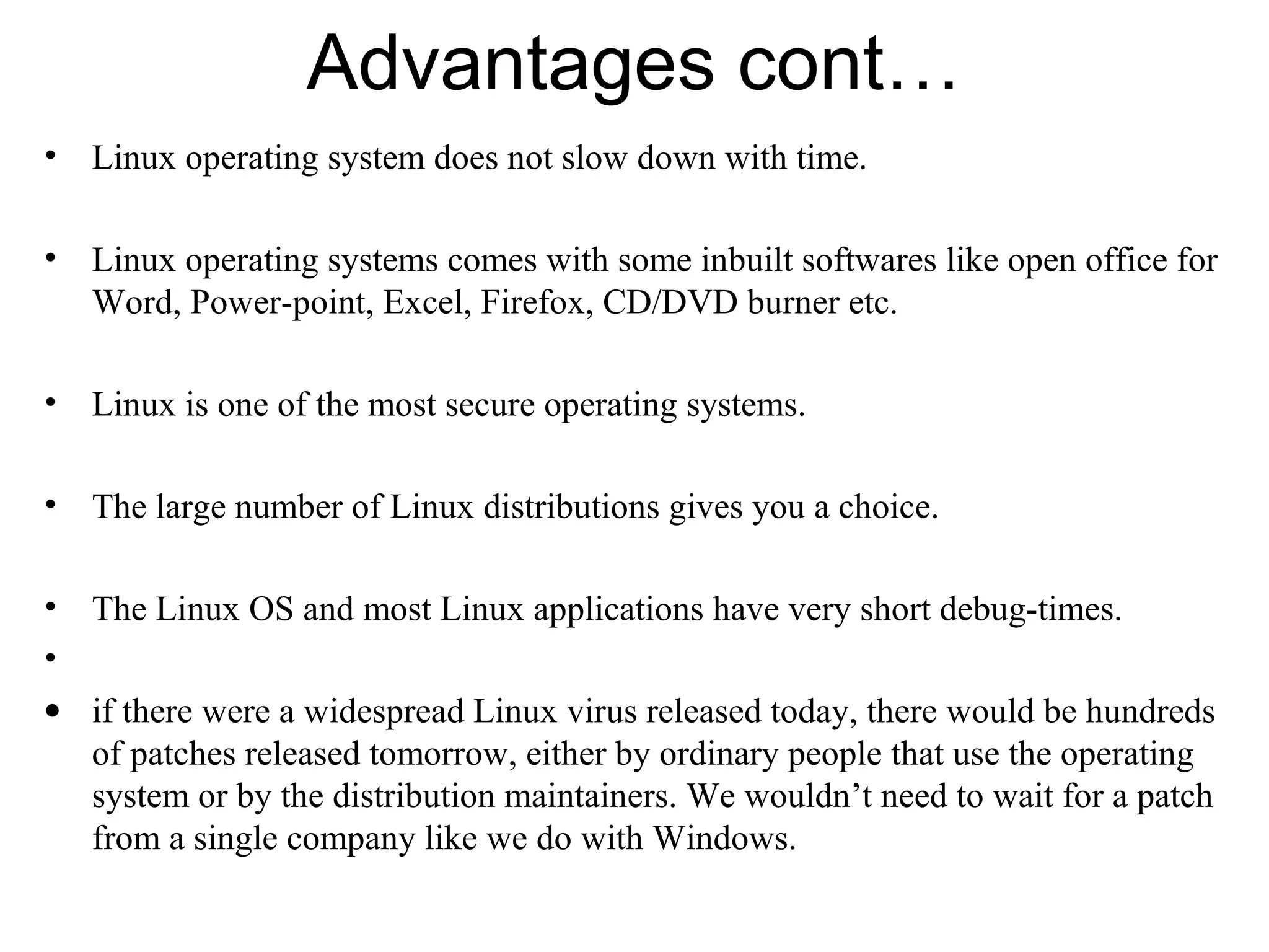 Advantages cont…
• Linux operating system does not slow down with time.
• Linux operating systems comes with some inbuilt softwares like open office for
Word, Power-point, Excel, Firefox, CD/DVD burner etc.
• Linux is one of the most secure operating systems.
• The large number of Linux distributions gives you a choice.
• The Linux OS and most Linux applications have very short debug-times.
•
• if there were a widespread Linux virus released today, there would be hundreds
of patches released tomorrow, either by ordinary people that use the operating
system or by the distribution maintainers. We wouldn’t need to wait for a patch
from a single company like we do with Windows.
 