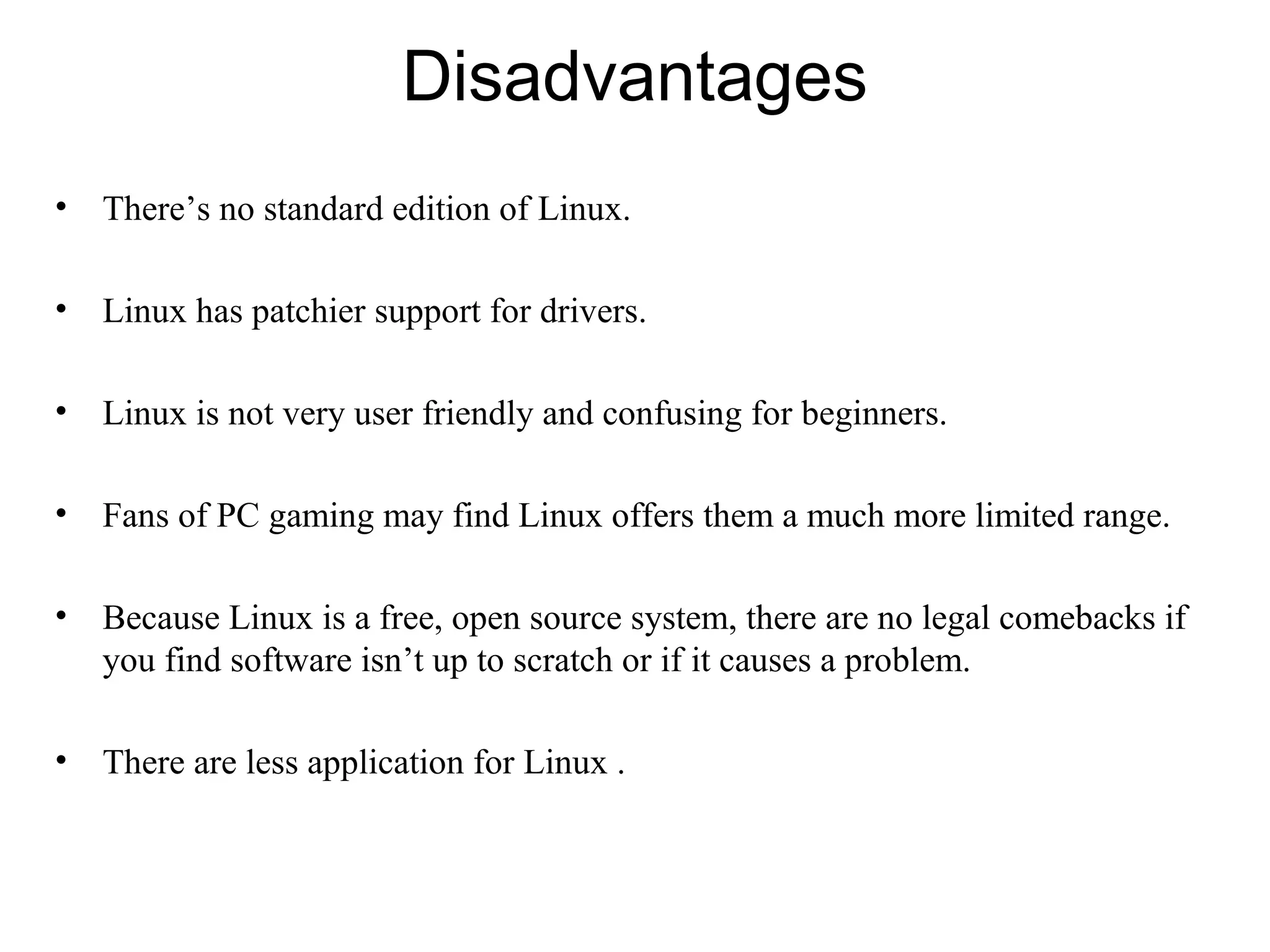 Disadvantages
• There’s no standard edition of Linux.
• Linux has patchier support for drivers.
• Linux is not very user friendly and confusing for beginners.
• Fans of PC gaming may find Linux offers them a much more limited range.
• Because Linux is a free, open source system, there are no legal comebacks if
you find software isn’t up to scratch or if it causes a problem.
• There are less application for Linux .
 