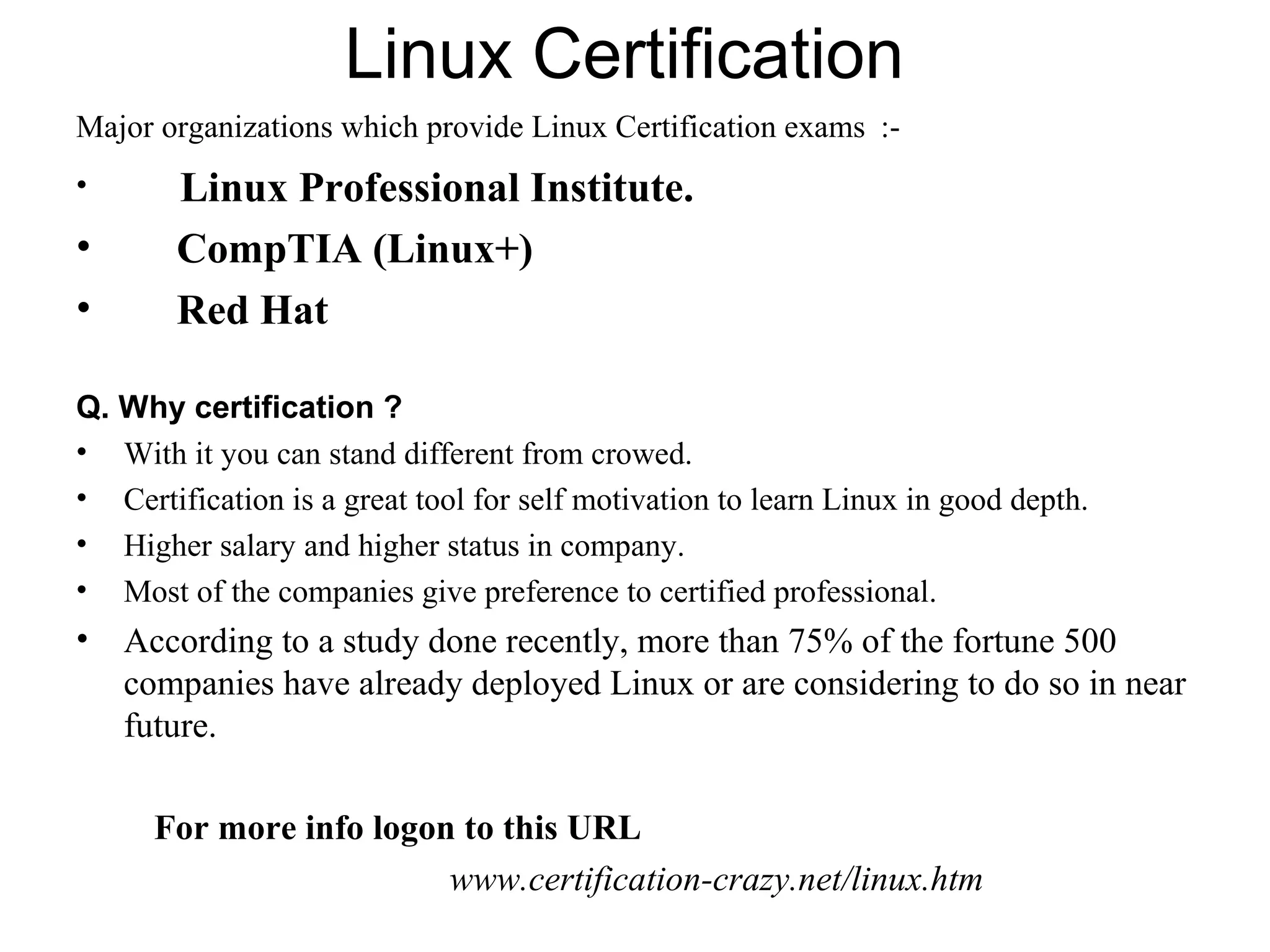 Linux Certification
Major organizations which provide Linux Certification exams :-
• Linux Professional Institute.
• CompTIA (Linux+)
• Red Hat
Q. Why certification ?
• With it you can stand different from crowed.
• Certification is a great tool for self motivation to learn Linux in good depth.
• Higher salary and higher status in company.
• Most of the companies give preference to certified professional.
• According to a study done recently, more than 75% of the fortune 500
companies have already deployed Linux or are considering to do so in near
future.
For more info logon to this URL
www.certification-crazy.net/linux.htm
 