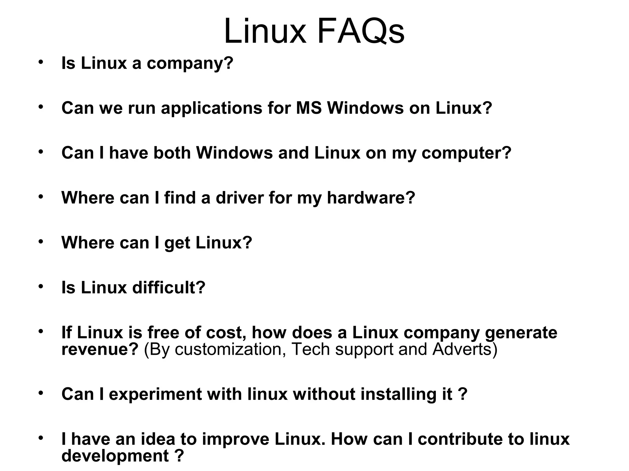 Linux FAQs
• Is Linux a company?
• Can we run applications for MS Windows on Linux?
• Can I have both Windows and Linux on my computer?
• Where can I find a driver for my hardware?
• Where can I get Linux?
• Is Linux difficult?
• If Linux is free of cost, how does a Linux company generate
revenue? (By customization, Tech support and Adverts)
• Can I experiment with linux without installing it ?
• I have an idea to improve Linux. How can I contribute to linux
development ?
 