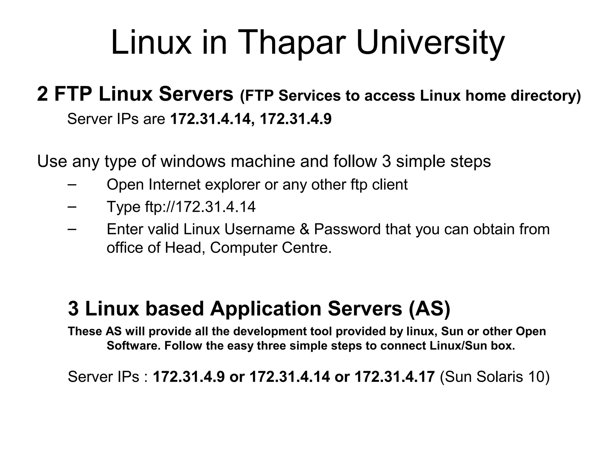 Linux in Thapar University
2 FTP Linux Servers (FTP Services to access Linux home directory)
Server IPs are 172.31.4.14, 172.31.4.9
Use any type of windows machine and follow 3 simple steps
– Open Internet explorer or any other ftp client
– Type ftp://172.31.4.14
– Enter valid Linux Username & Password that you can obtain from
office of Head, Computer Centre.
3 Linux based Application Servers (AS)
These AS will provide all the development tool provided by linux, Sun or other Open
Software. Follow the easy three simple steps to connect Linux/Sun box.
Server IPs : 172.31.4.9 or 172.31.4.14 or 172.31.4.17 (Sun Solaris 10)
 